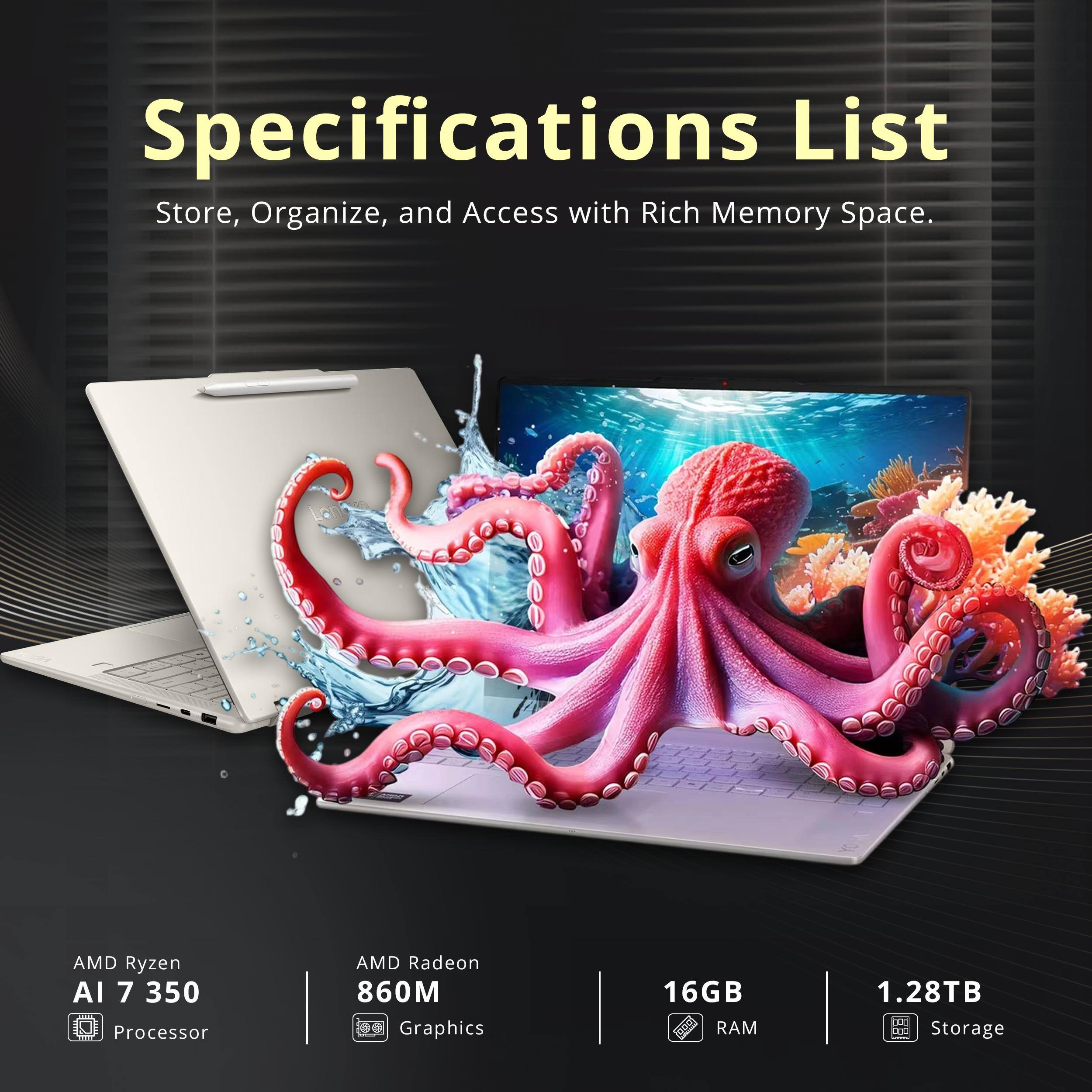 Specifications List  
Store, Organize, and Access with Rich Memory Space.

- AMD Ryzen AI 7 350 Processor
- AMD Radeon 860M Graphics
- 16GB RAM
- 1.28TB Storage