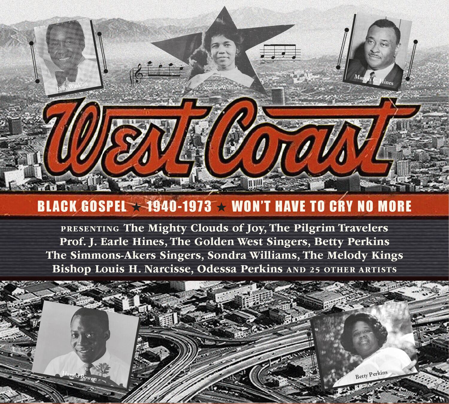 West Coast  
BLACK GOSPEL 1940-1973  
WON'T HAVE TO CRY NO MORE  

PRESENTING  
The Mighty Clouds of Joy, The Pilgrim Travelers  
Prof. J. Earle Hines, The Golden West Singers, Betty Perkins  
The Simmons-Akers Singers, Sondra Williams, The Melody Kings  
Bishop Louis H. Narcisse, Odessa Perkins AND 25 OTHER ARTISTS  

Billy Wankins  
Sondra Williams  
Mary C. Hines  
Harold Bowen  
Betty Perkins