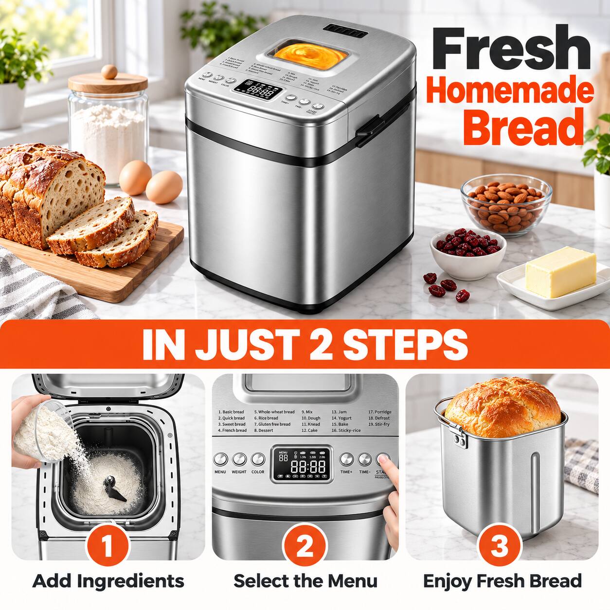 Fresh Homemade Bread  
IN JUST 2 STEPS  
1. Basic bread  
2. Quick bread  
3. Sweet bread  
4. French bread  
5. Whole-wheat bread  
6. Gluten-free bread  
7. High & Dessert  
8. Jam  
9. We n bm Pontidge  
10. Roo bread  
11. Dough X Yogurt  
12. Defrest  
13. Gluten the bread  
14. Xnead  
15. Bake  
16. Stir-fry  
17. Cake  
18. Sticky-rice  

MENU WEIGHT COLOR  
TIME+ TIME- START  

1. Add Ingredients  
2. Select the Menu  
3. Enjoy Fresh Bread