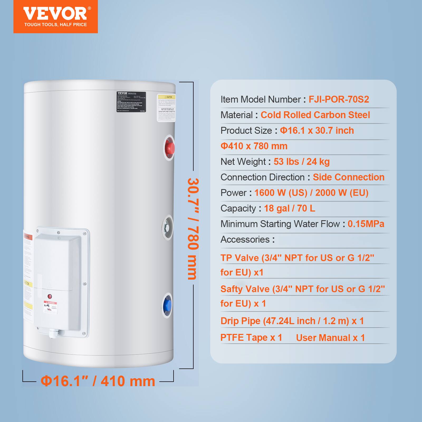 VEVOR TOUGH TOOLS, HALF PRICE

VEVOR

Item Model Number: FJI-POR-70S2

Material: Cold Rolled Carbon Steel

Product Size: 16.1" x 30.7" / 410 mm x 780 mm

Net Weight: 53 lbs / 24 kg

Connection Direction: Side Connection

Power: 1600 W (US) / 2000 W (EU)

Capacity: 18 gal / 70 L

Minimum Starting Water Flow: 0.15MPa

Accessories:
- TP Valve (3/4" NPT for US or G 1/2" for EU) x 1
- Safety Valve (3/4" NPT for US or G 1/2" for EU) x 1
- Drip Pipe (47.24L inch / 1.2 m) x 1
- PTFE Tape x 1
- User Manual x 1