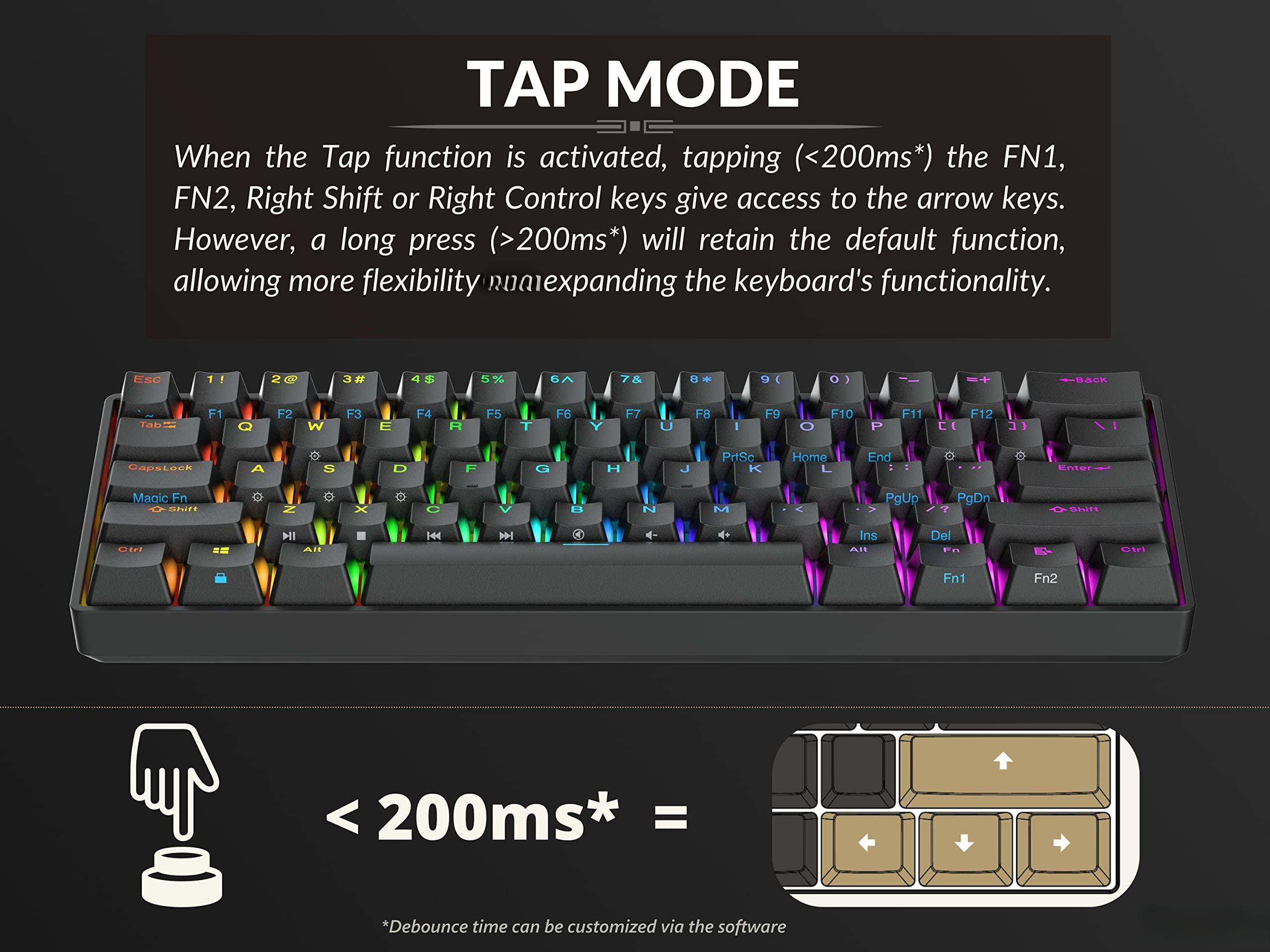 **TAP MODE**

When the Tap function is activated, tapping (<200ms*) the FN1, FN2, Right Shift or Right Control keys give access to the arrow keys. However, a long press (>200ms*) will retain the default function, allowing more flexibility and expanding the keyboard's functionality.

*Debounce time can be customized via the software

---

**< 200ms* =**

*Debounce time can be customized via the software