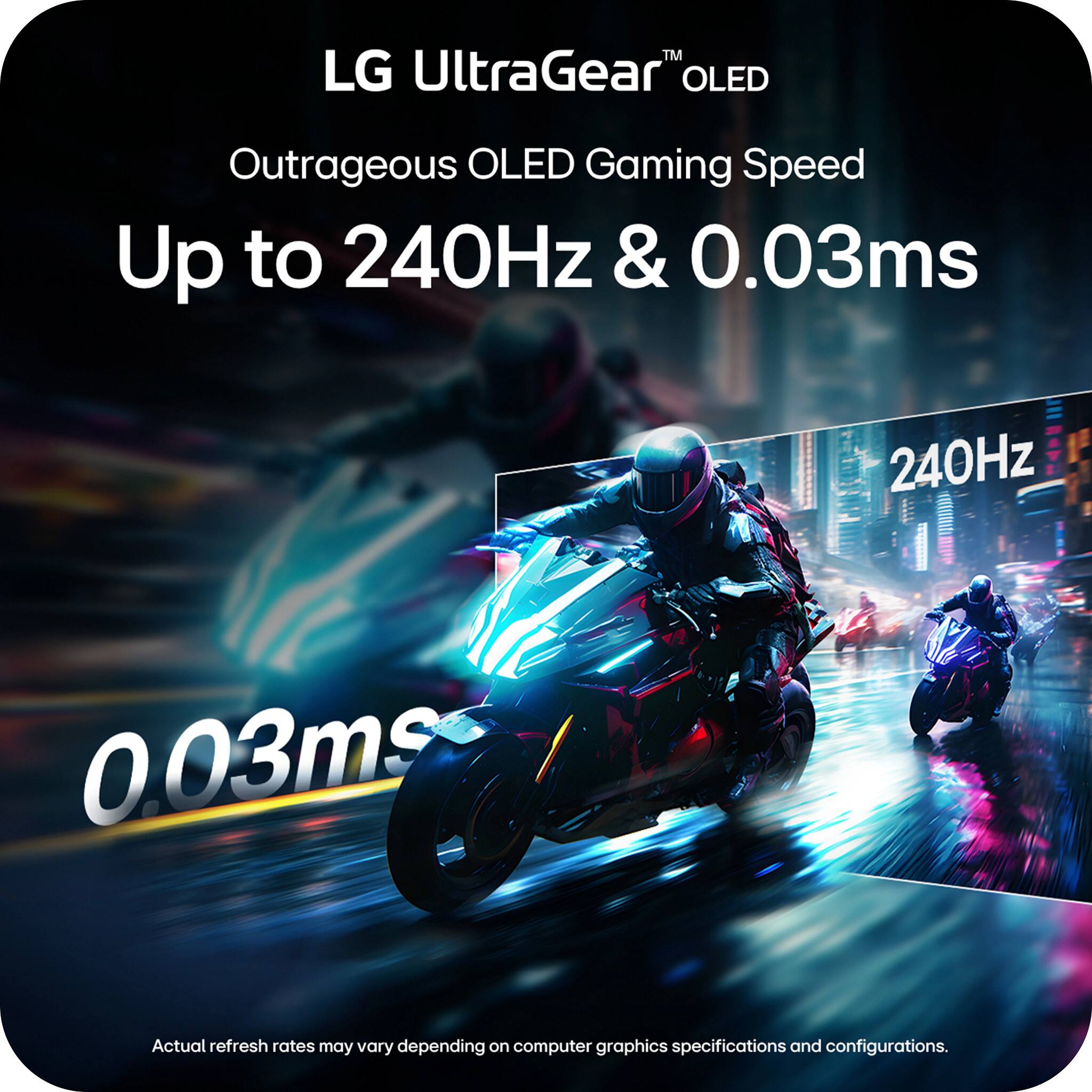 LG UltraGear™ OLED  
Outrageous OLED Gaming Speed  
Up to 240Hz & 0.03ms  

240Hz  
0.03ms  

Actual refresh rates may vary depending on computer graphics specifications and configurations.