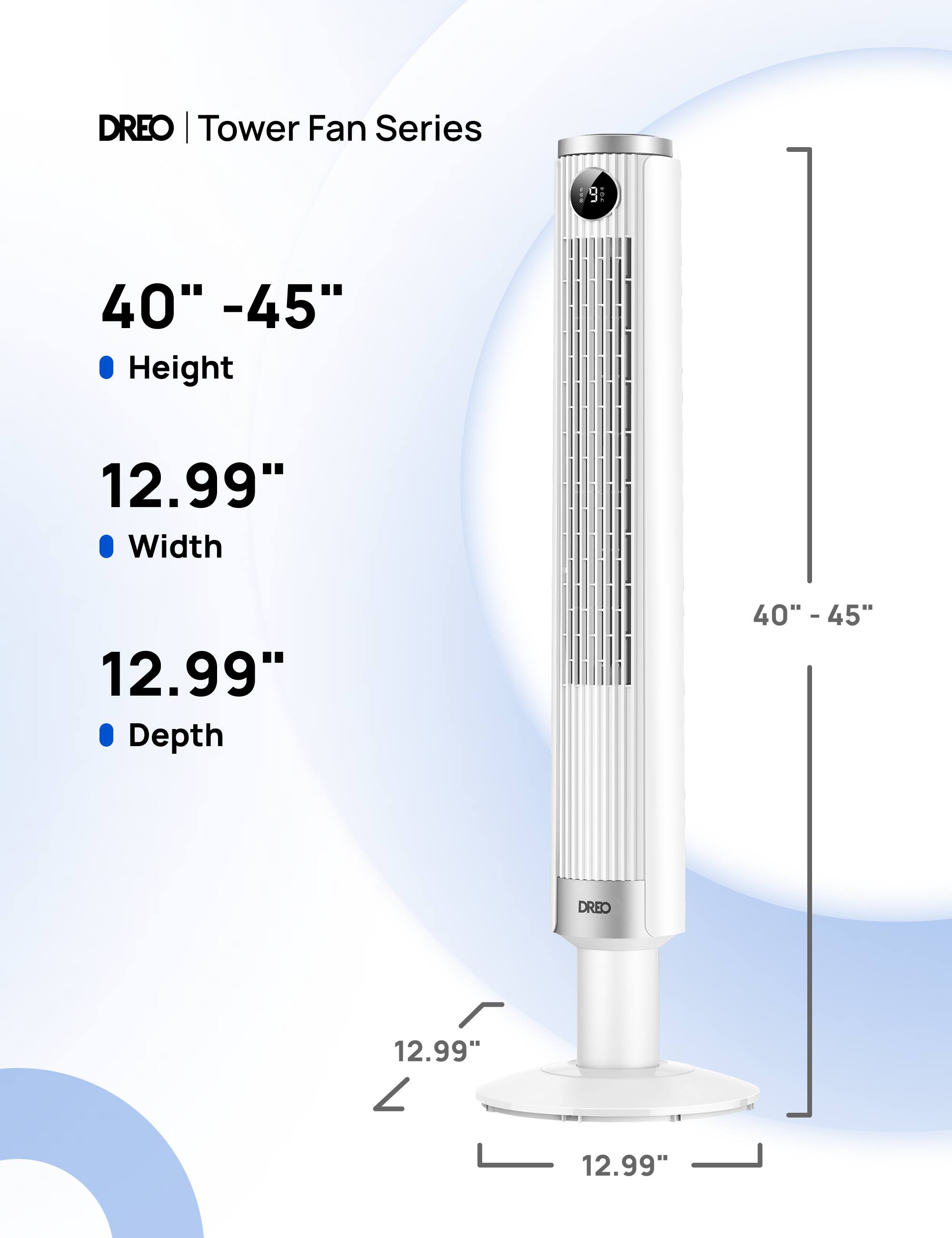 DREO | Tower Fan Series

40" - 45"  
Height

12.99"  
Width

12.99"  
Depth