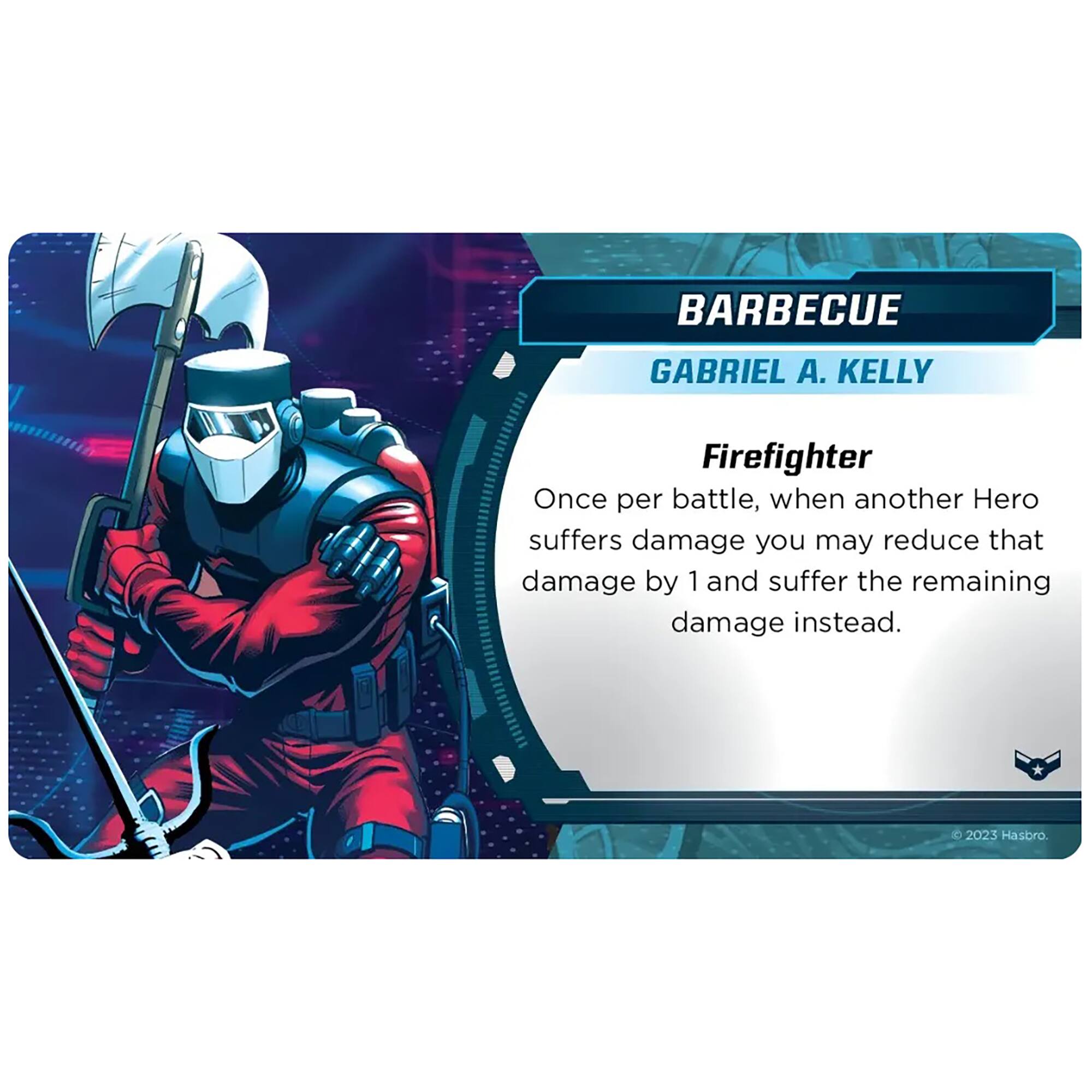 BARBECUE  
GABRIEL A. KELLY  
Firefighter  

Once per battle, when another Hero suffers damage you may reduce that damage by 1 and suffer the remaining damage instead.  

© 2023 Hasbro