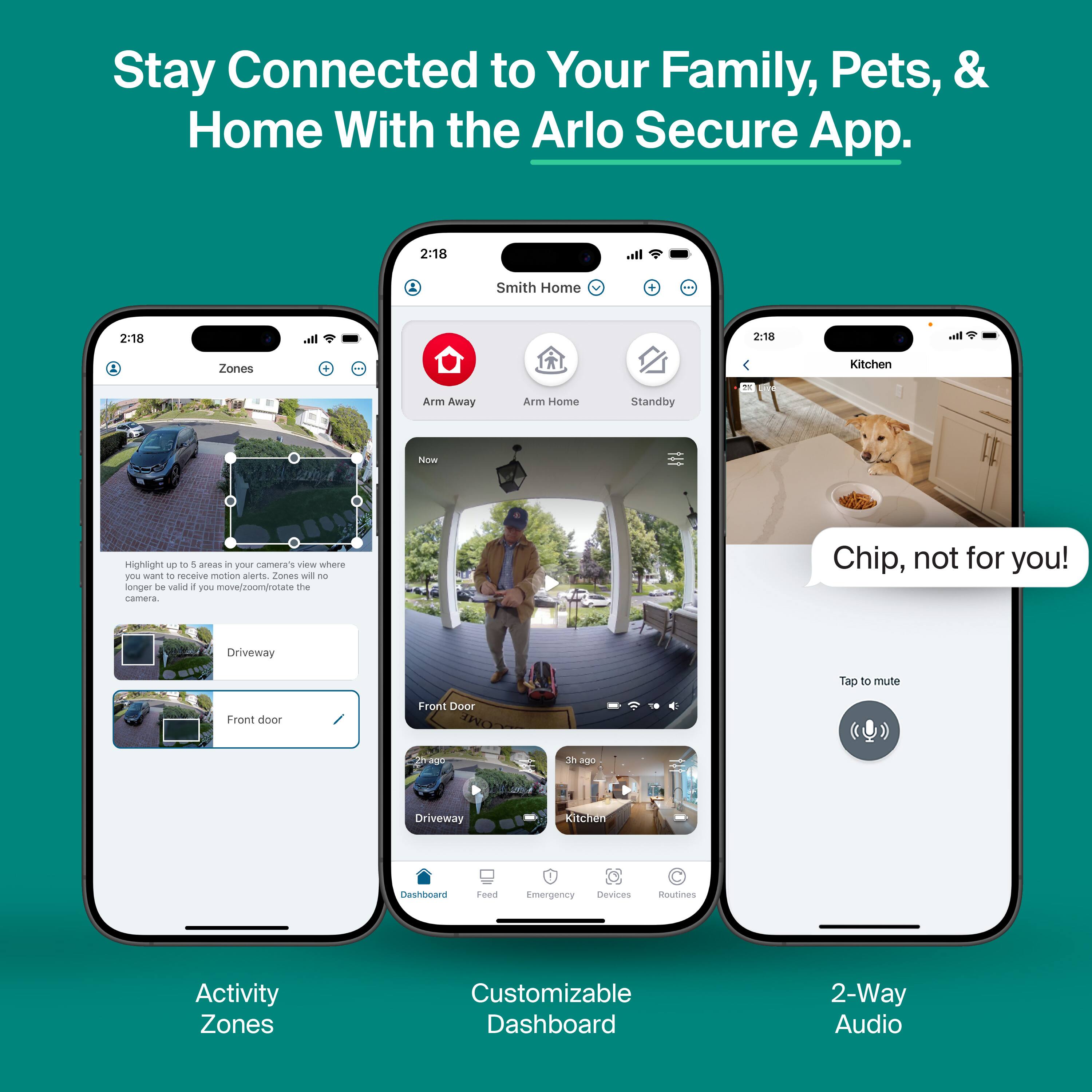 Stay Connected to Your Family, Pets, & Home With the Arlo Secure App.

Activity Zones
- Highlight up to 5 areas in your camera's view where you want to receive motion alerts. Zones will no longer be valid if you move/zoom/rotate the camera.
- Driveway
- Front door

Customizable Dashboard
- Arm Away
- Arm Home
- Standby
- Dashboard
- Feed
- Emergency
- Devices
- Routines

2-Way Audio
- Tap to mute
- Chip, not for you!