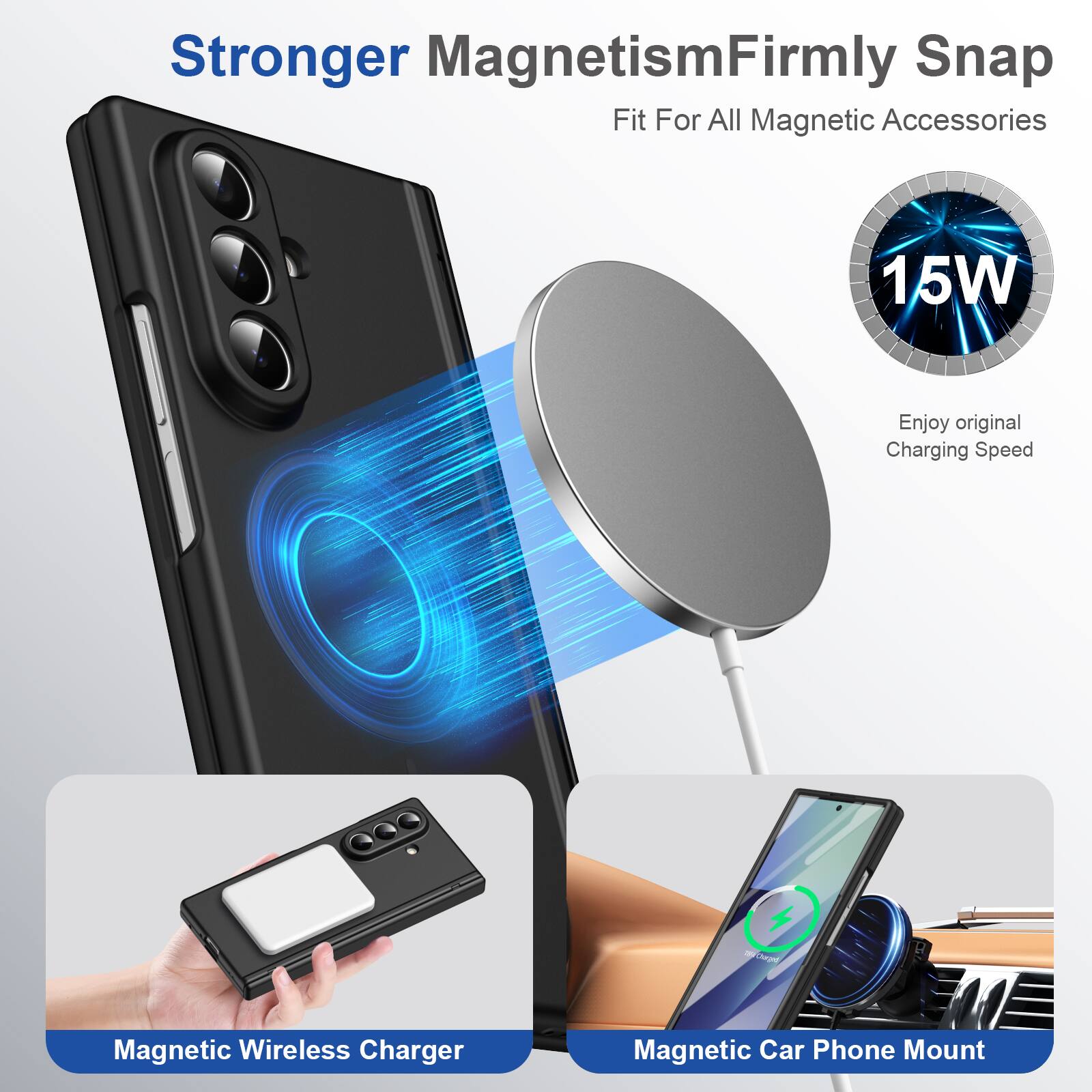 Stronger Magnetism  
Firmly Snap Fit For All Magnetic Accessories

15W  
Enjoy original Charging Speed

Magnetic Wireless Charger  
Magnetic Car Phone Mount