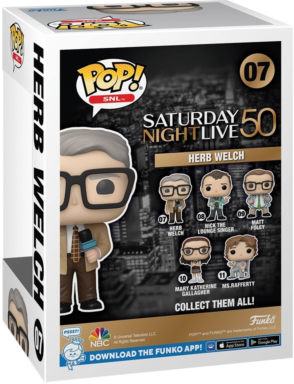 POP! SNL TM SATURDAY NIGHT LIVE 50 HERB WELCH 07 08 NICK THE LOUNGE SINGER 09 MATT FOLEY 10 MARY KATHERINE GALLAGHER 11 MS. RAFFERTY COLLECT THEM ALL! Funko, LLC. PSSST! FUNKO and FUNKO are trademarks of Funko, LLC. © Universal Television LLC. All Rights Reserved. DOWNLOAD THE FUNKO APP! NBC GET IT ON App Store Google Play DOWNLOAD THE