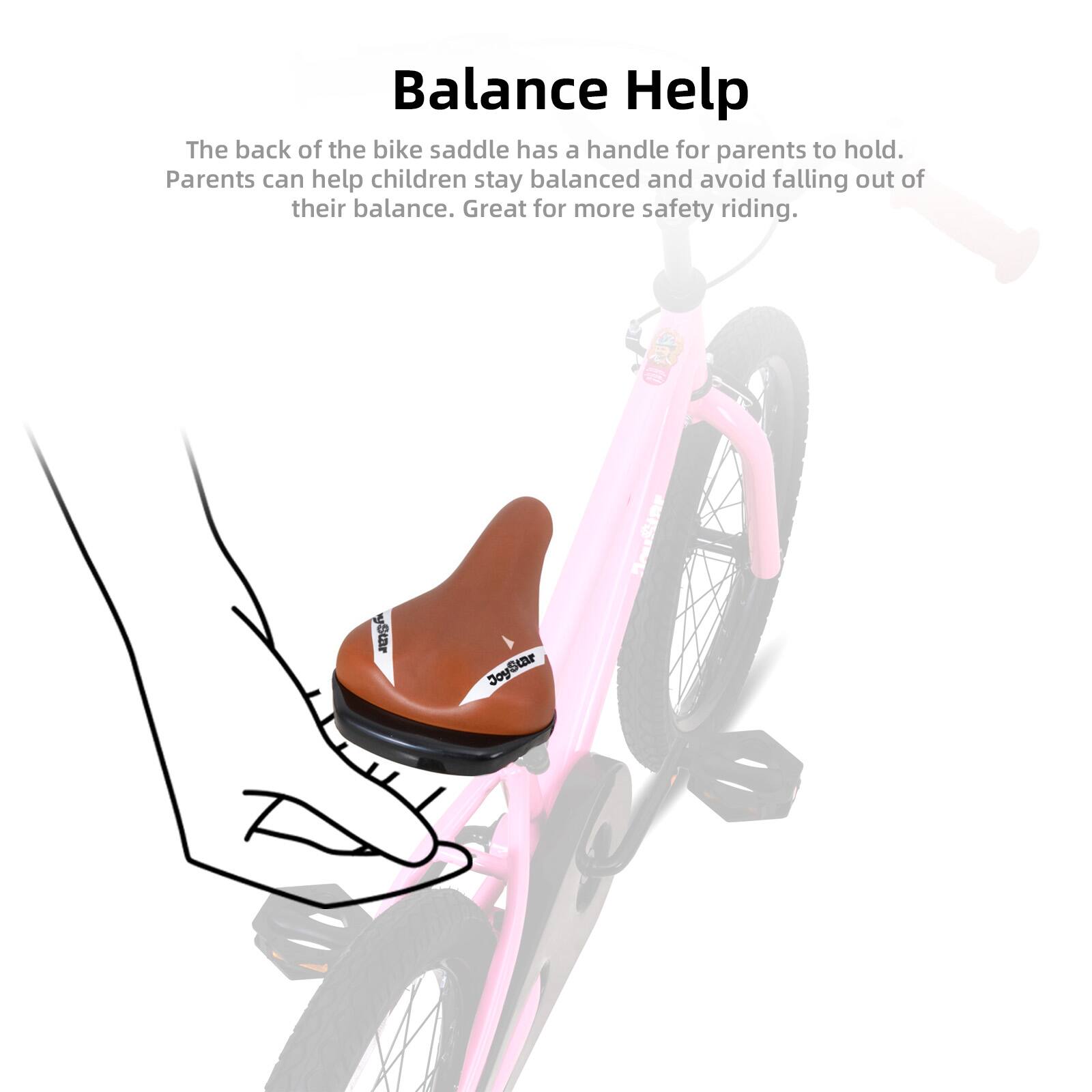 Balance Help

The back of the bike saddle has a handle for parents to hold. Parents can help children stay balanced and avoid falling out of their balance. Great for more safety riding.
