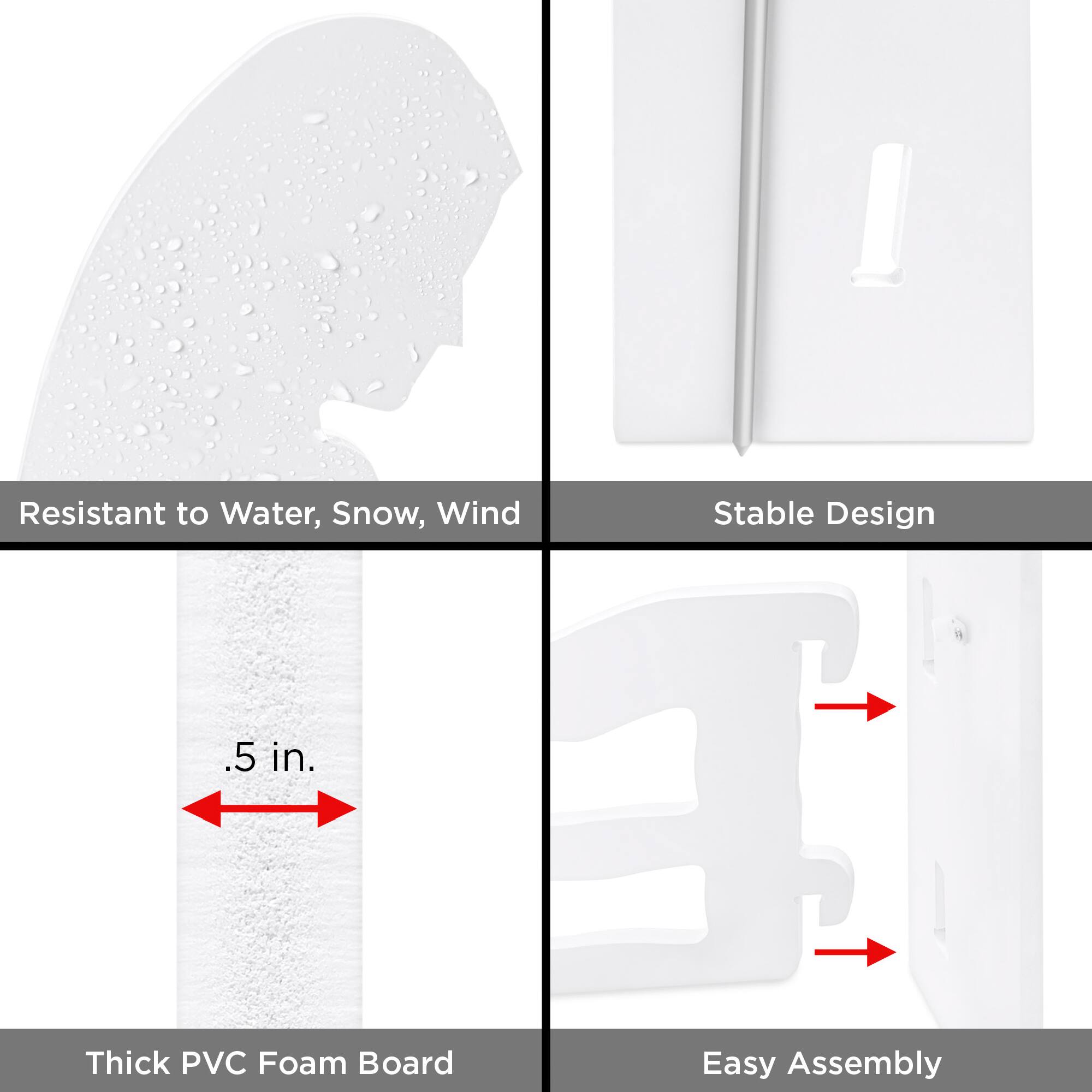- Resistant to Water, Snow, Wind
- Stable Design
- .5 in. Thick PVC Foam Board
- Easy Assembly