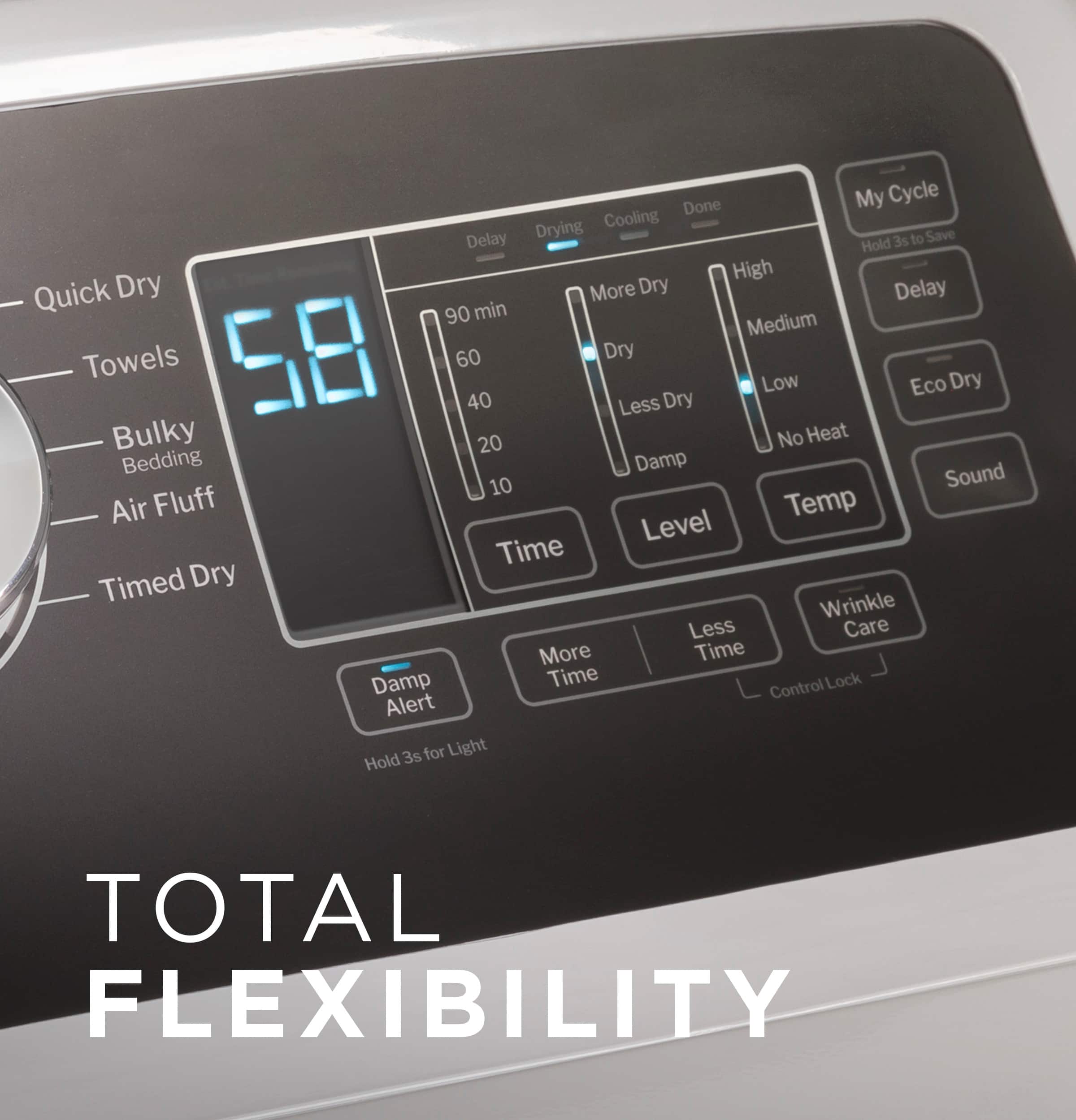 Total Flexibility:
* Drying: Quick Dry, More Dry, Less Dry, Eco Dry
* Cooling: Delay 3s to Save, Hold High, Quick Dry, More Dry, Less Dry, Bulky, No Heat, Bedding, Damp, Sound, 10 Air Fluff, Temp Level, Time, Timed Dry, Wrinkle Less, Care, More Time, Damp Time Control, Lock Alert
* My Cycle: Customizable wash cycle options
* Level Time: Adjustable drying time
* Time Control: Adjustable drying time
* Lock Alert: Alert when cycle is complete