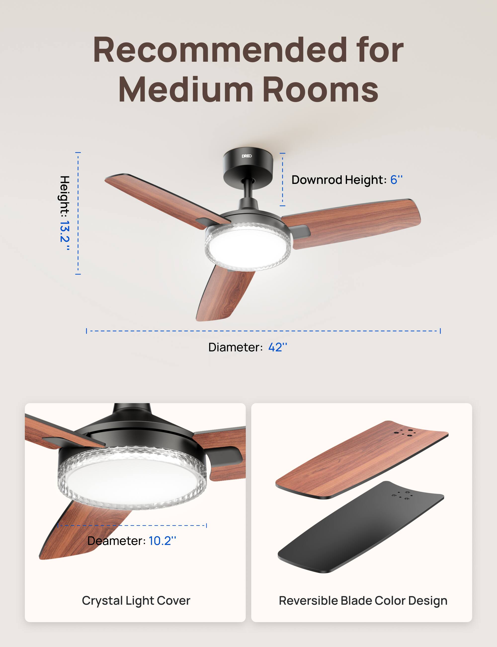 Recommended for Medium Rooms  
Height: 13.2"  
Downrod Height: 6"  
Diameter: 42"  
Deameter: 10.2"  
Crystal Light Cover  
Reversible Blade Color Design