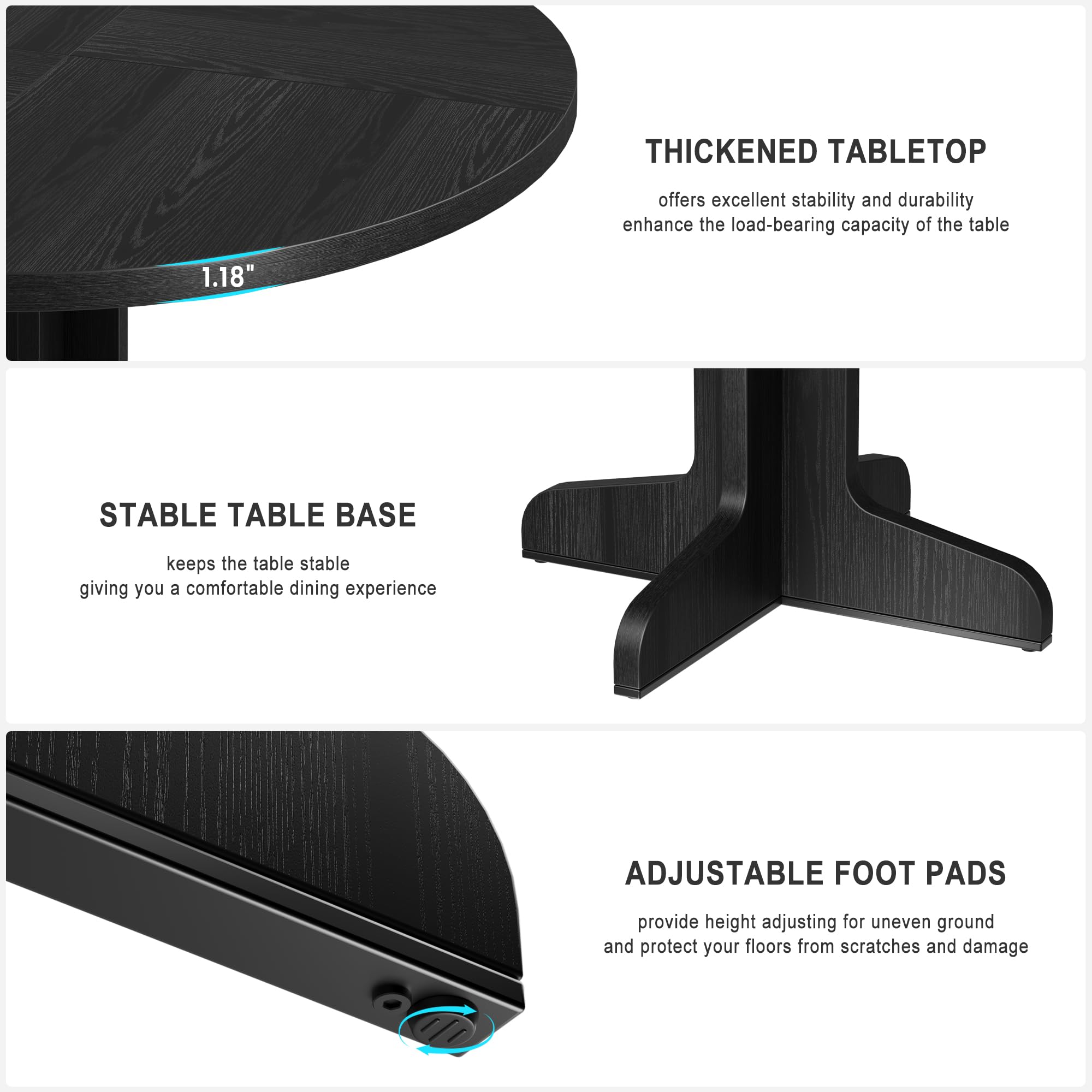 - **Thickened Tabletop**: Offers excellent stability and durability, enhancing the load-bearing capacity of the table.

- **Stable Table Base**: Keeps the table stable, giving you a comfortable dining experience.

- **Adjustable Foot Pads**: Provide height adjusting for uneven ground and protect your floors from scratches and damage.