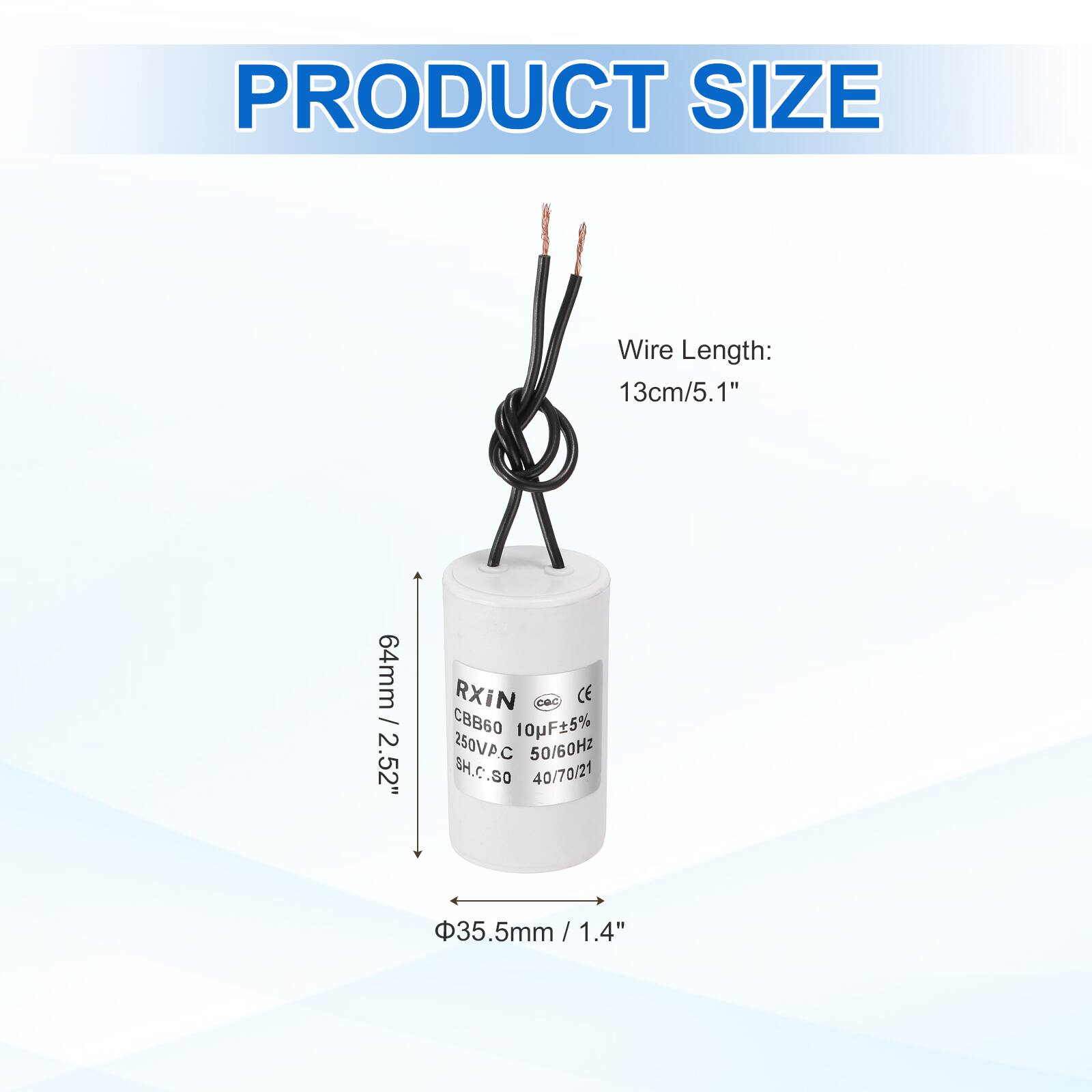 PRODUCT SIZE

Wire Length: 13cm/5.1"

64mm / 2.52"

Φ35.5mm / 1.4"

RXIN CBB60 10pF±5% 250VPC 50/60Hz SH.C.SO 40/70/21

CE