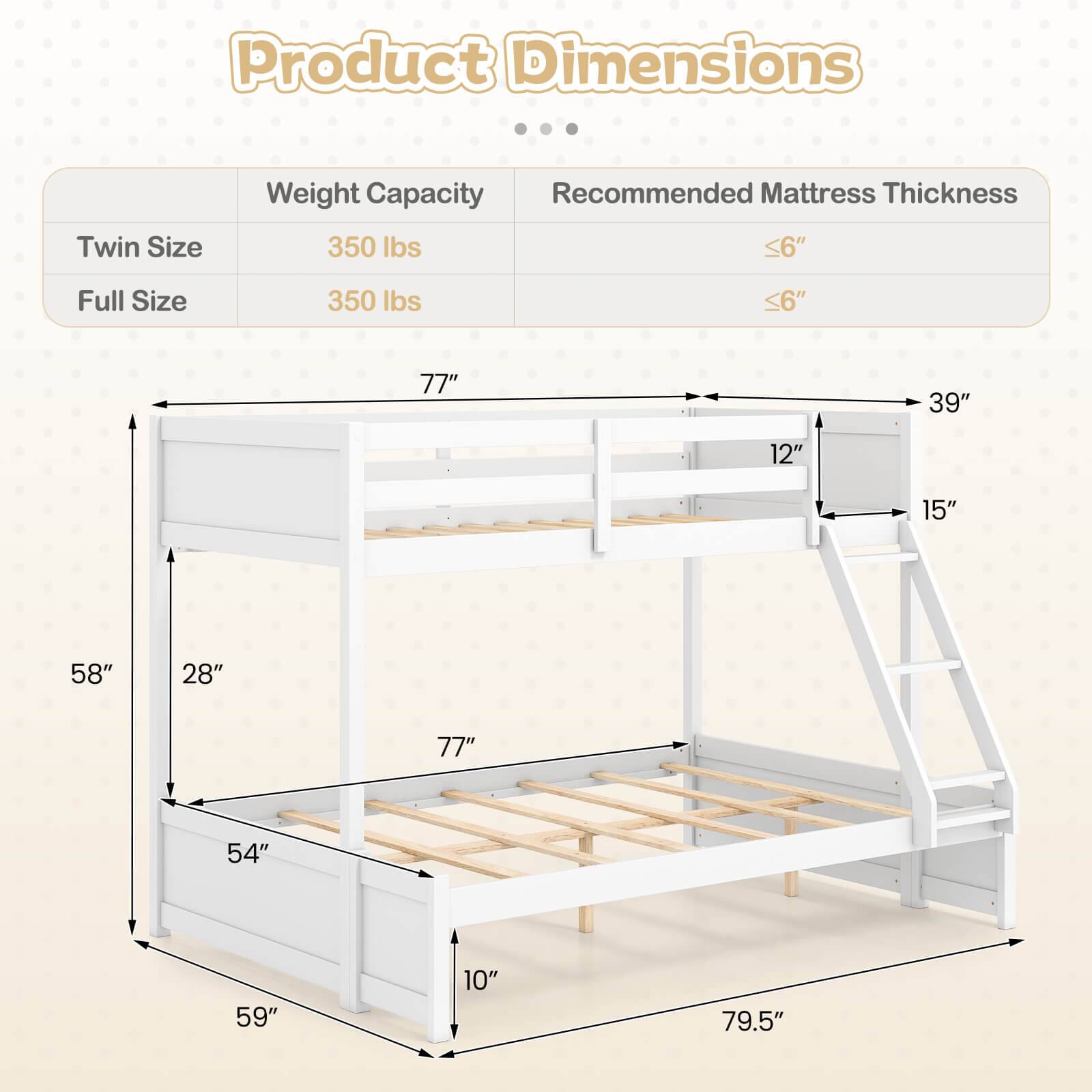 Product Dimensions  
Twin Size  
Weight Capacity: 350 lbs  
Recommended Mattress Thickness: <6"  

Full Size  
Weight Capacity: 350 lbs  
Recommended Mattress Thickness: <6"  

Dimensions:  
- 77" (length)  
- 39" (width)  
- 12" (height from floor to bottom bunk)  
- 15" (height from floor to top bunk)  
- 58" (height from floor to top of ladder)  
- 28" (depth of bottom bunk)  
- 54" (depth of top bunk)  
- 59" (depth of ladder)  
- 79.5" (overall height)