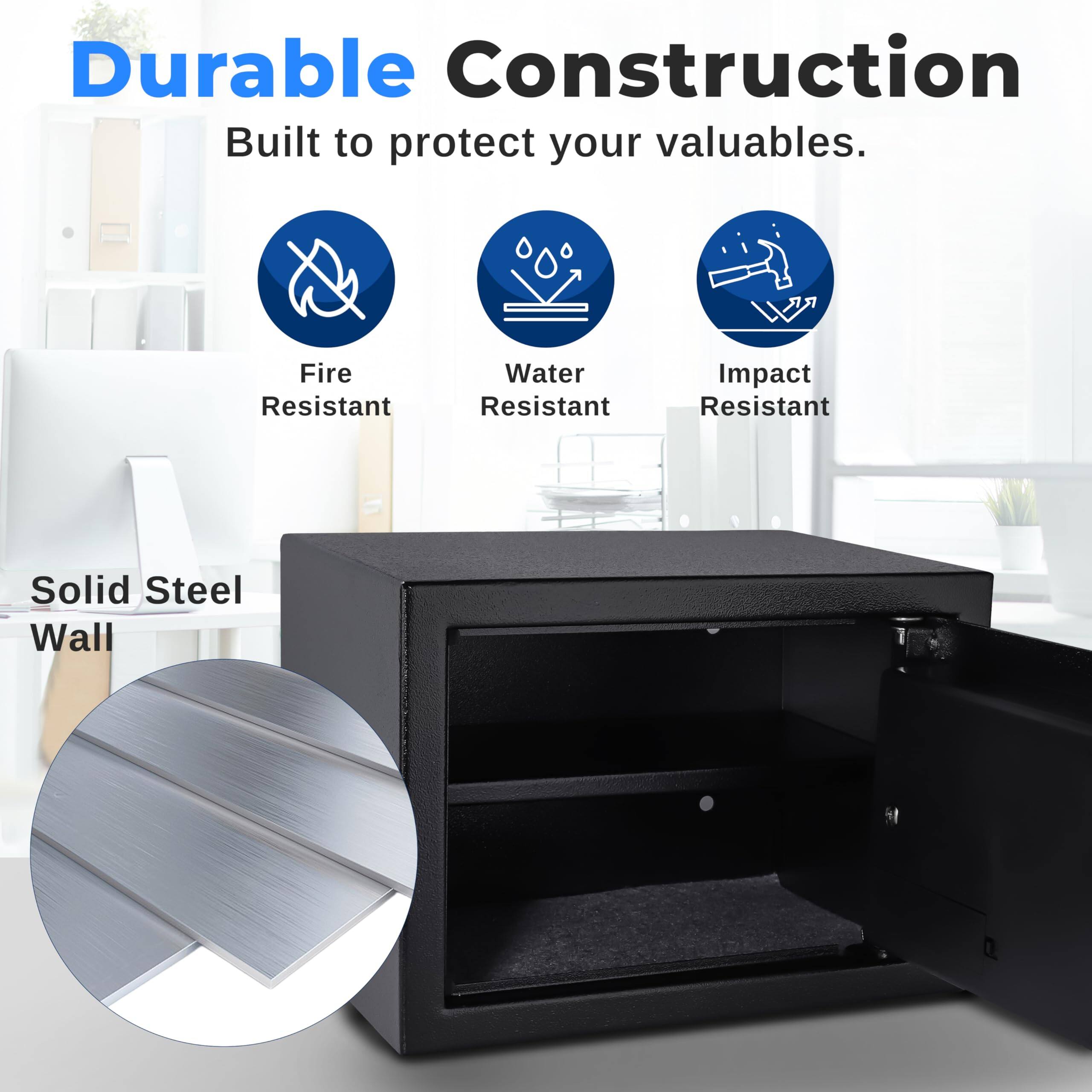 Durable Construction  
Built to protect your valuables.  

- Fire Resistant  
- Water Resistant  
- Impact Resistant  

Solid Steel Wall