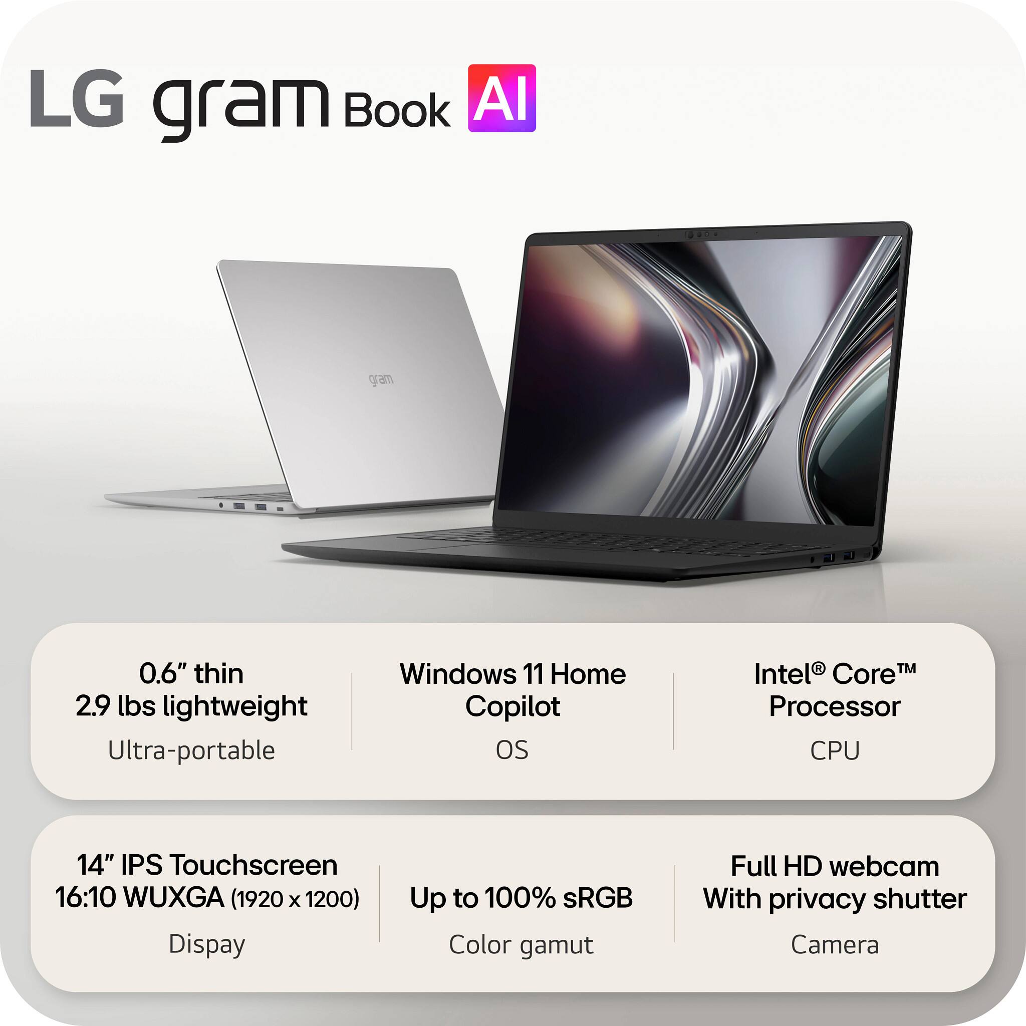 LG gram Book AI

0.6" thin 2.9 lbs lightweight Ultra-portable

Windows 11 Home Copilot OS

Intel® Core™ Processor CPU

14" IPS Touchscreen 16:10 WUXGA (1920 x 1200) Display

Up to 100% sRGB Color gamut

Full HD webcam With privacy shutter Camera