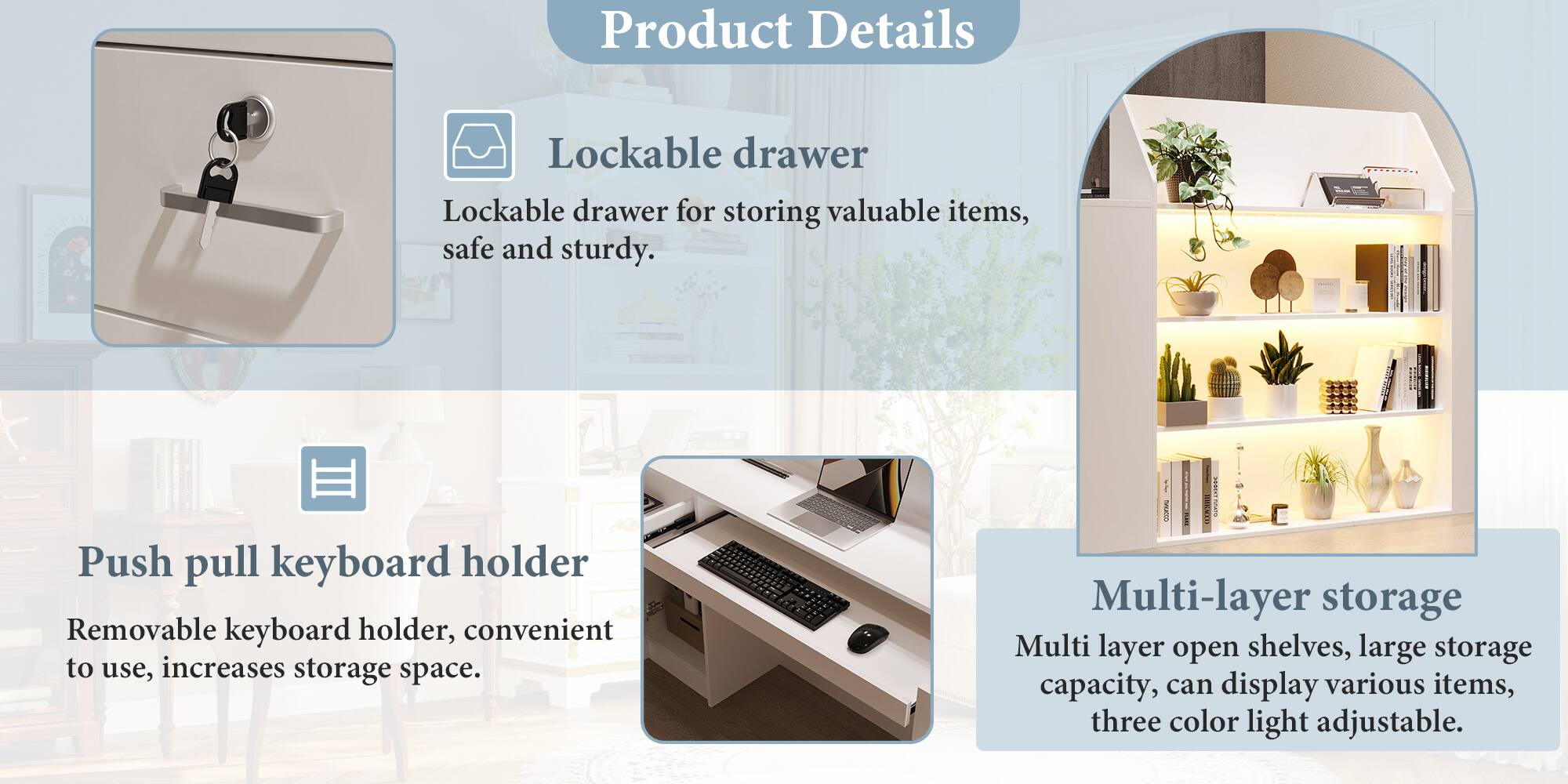 Product Details

Lockable drawer
Lockable drawer for storing valuable items, safe and sturdy.

Push pull keyboard holder
Removable keyboard holder, convenient to use, increases storage space.

Multi-layer storage
Multi layer open shelves, large storage capacity, can display various items, three color light adjustable.