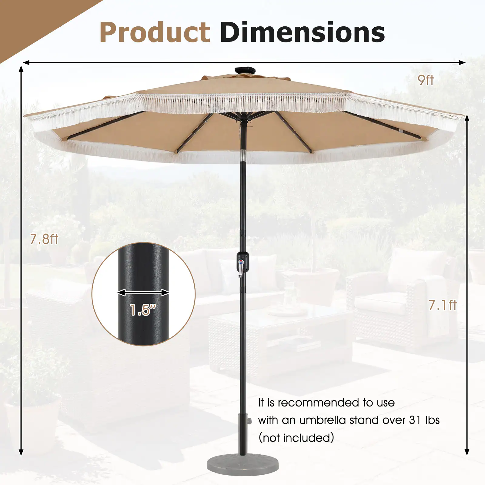 Product Dimensions: 9ft, 7.8ft, 1.50", 7.1ft. It is recommended to use with an umbrella stand over 31 lbs (not included).