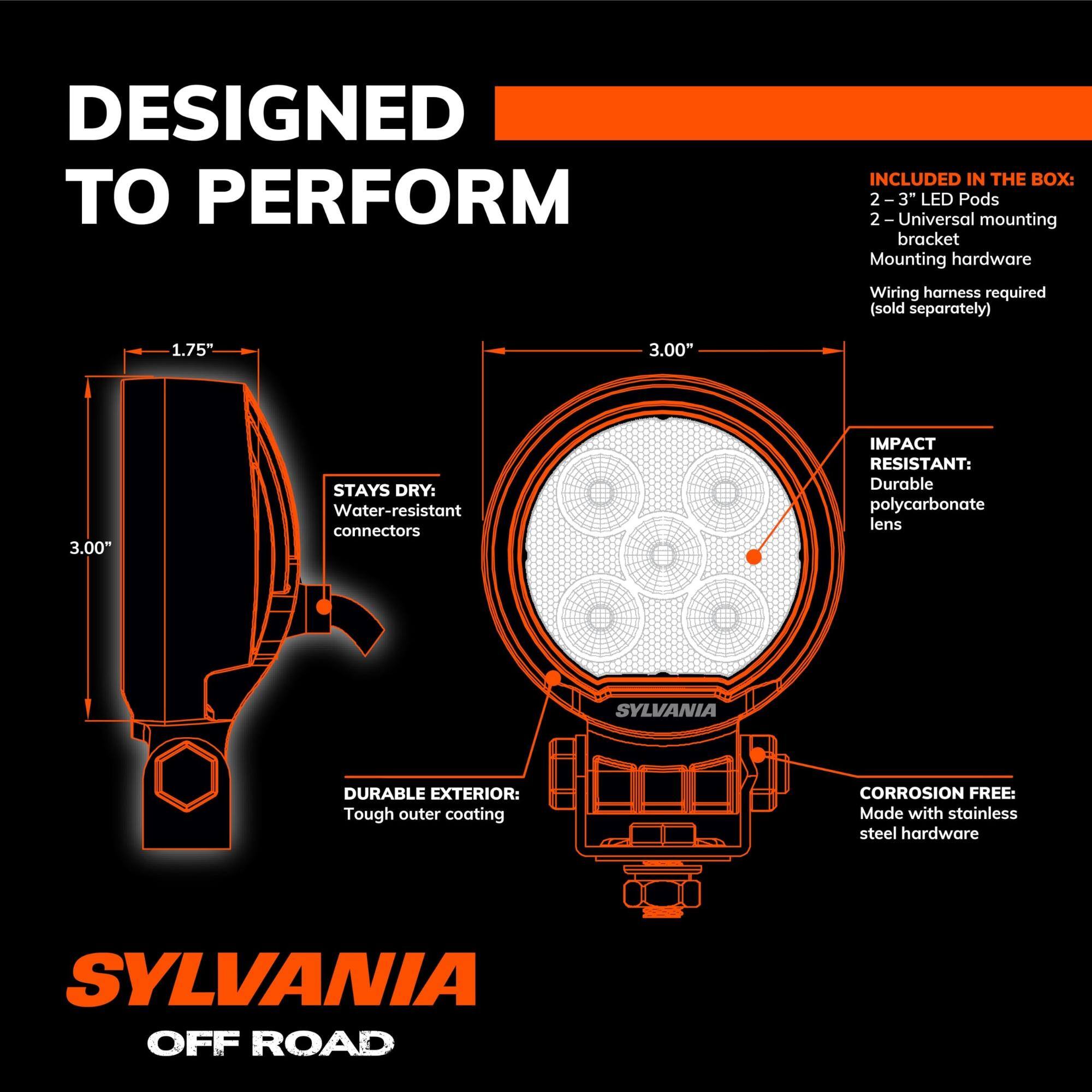 DESIGNED TO PERFORM

INCLUDED IN THE BOX:
- 2-3" LED Pods
- Universal mounting bracket
- Mounting hardware
- Wiring harness required (sold separately)

STAYS DRY: Water-resistant connectors

IMPACT RESISTANT: Durable polycarbonate lens

DURABLE EXTERIOR: Tough outer coating

CORROSION FREE: Made with stainless steel hardware

SYLVANIA OFF ROAD
