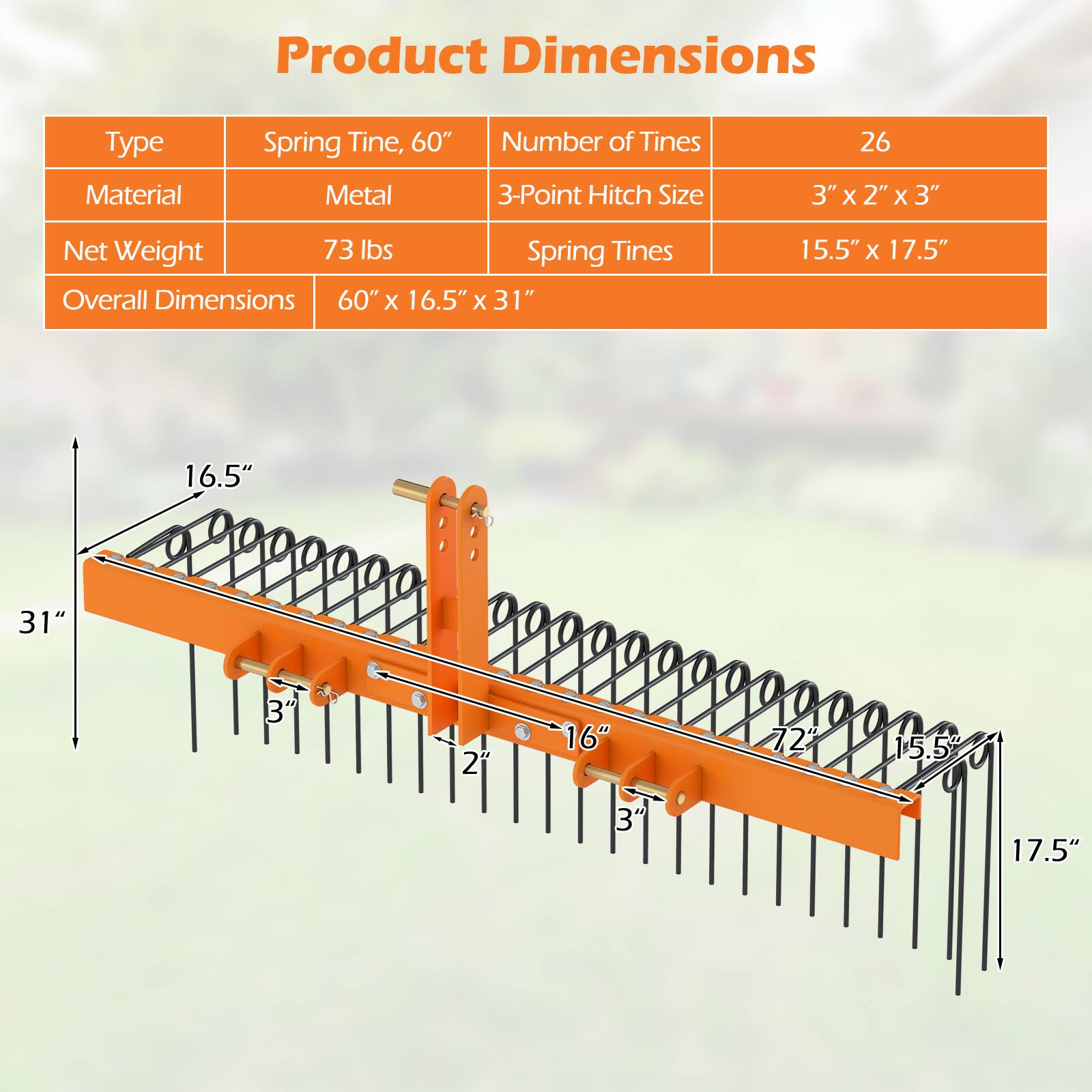 Product Dimensions

Type: Spring Tine, 60"
Material: Metal
Number of Tines: 26
3-Point Hitch Size: 3" x 2" x 3"
Net Weight: 73 lbs
Overall Dimensions: 60" x 16.5" x 31"
Spring Tines: 15.5" x 17.5"