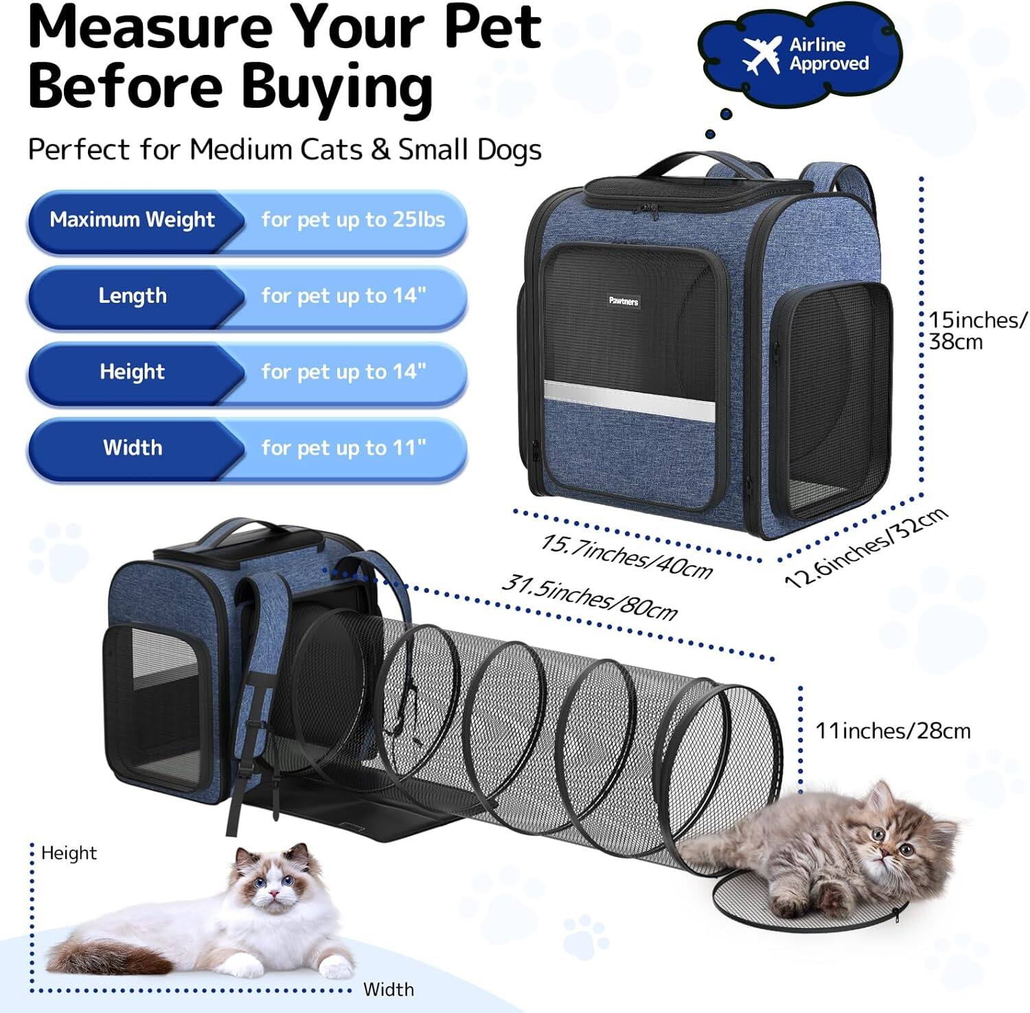 Measure Your Pet Before Buying

Perfect for Medium Cats & Small Dogs

- Maximum Weight: for pet up to 25lbs
- Length: for pet up to 14"
- Height: for pet up to 14"
- Width: for pet up to 11"

Airline Approved

- Height: 15.7 inches / 40cm
- Width: 12.6 inches / 32cm
- Length: 31.5 inches / 80cm
- Height: 11 inches / 28cm