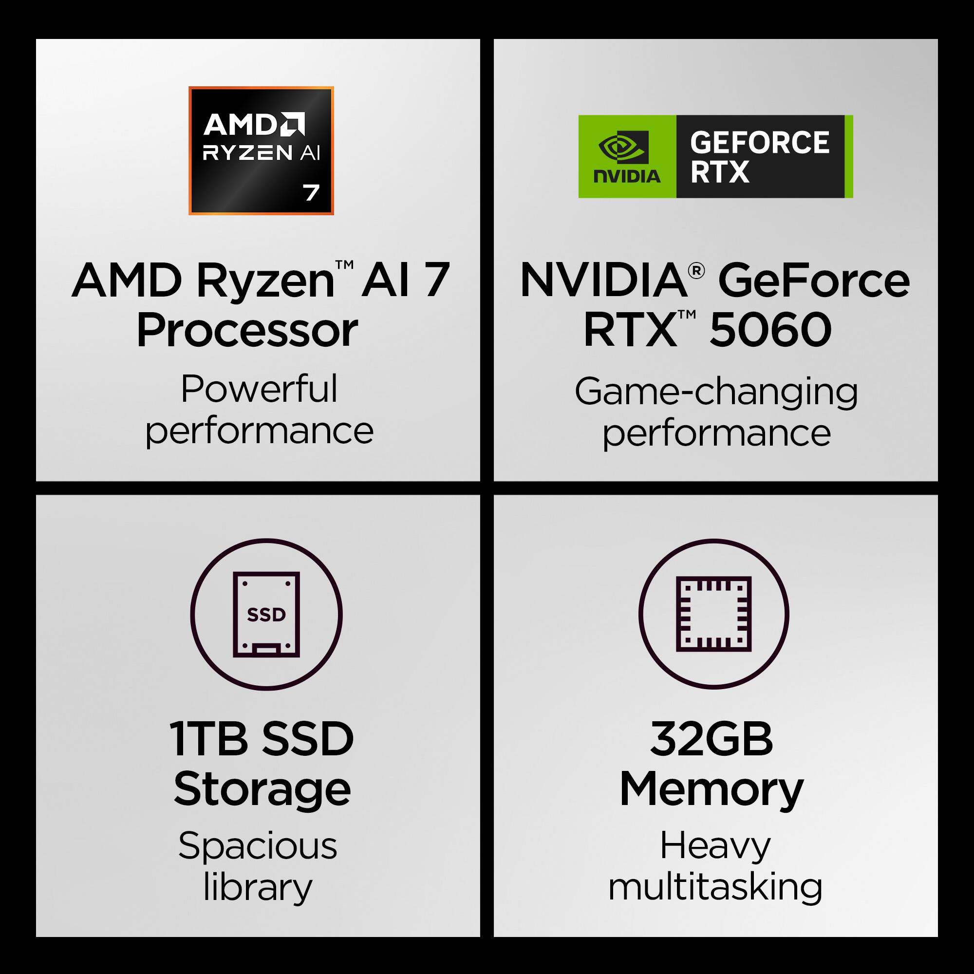 AMD Ryzen™ AI 7 Processor  
Powerful performance  

NVIDIA® GeForce RTX™ 5060  
Game-changing performance  

1TB SSD Storage  
Spacious library  

32GB Memory  
Heavy multitasking