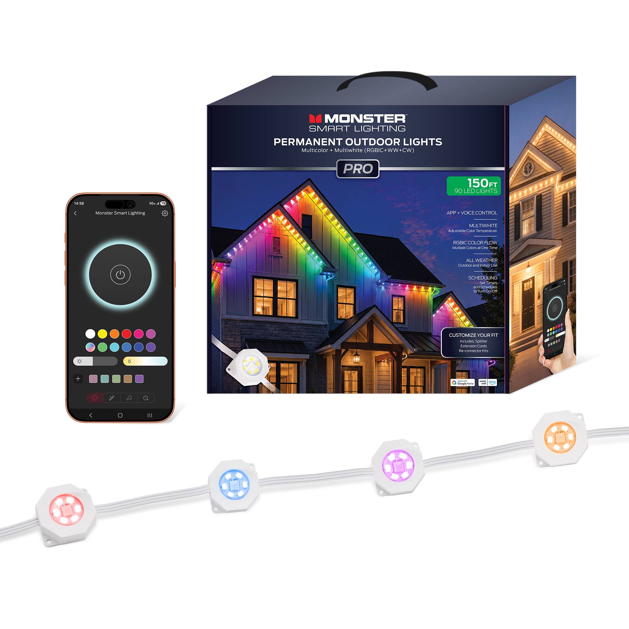 MONSTER SMART LIGHTING PERMANENT OUTDOOR LIGHTS Multicolor + Multiwhite (RGBIC+WW+CW) PRO

150FT 90 LED LIGHTS

Monster Smart Lighting
APP + VOICE CONTROL
MULTIWHITE Adjustable Color Temperature
RGBIC COLOR FLOW
ALL WEATHER Clutebox and maconutus
SCHEDULING Set Times and Schedules To Turn On/Off
CUSTOMIZE YOUR FIT TOLOK Extension Cord e-connector

Specials: - desperons -