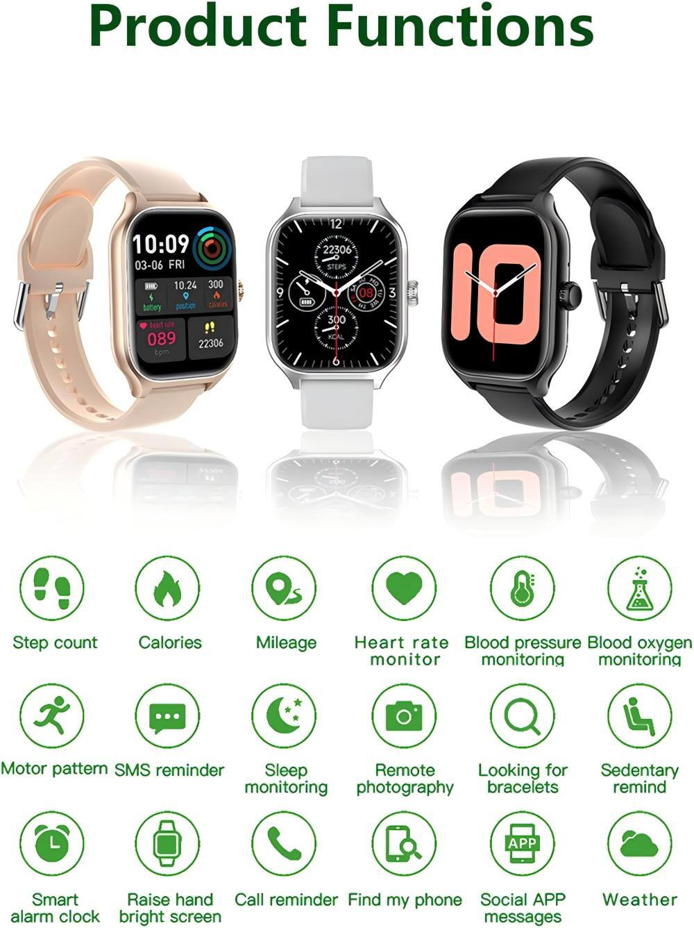 Product Functions

- Step count
- Calories
- Mileage
- Heart rate monitor
- Blood pressure monitoring
- Blood oxygen monitoring
- Motor pattern
- SMS reminder
- Sleep monitoring
- Remote photography
- Looking for bracelets
- Sedentary remind
- Smart alarm clock
- Raise hand bright screen
- Call reminder
- Find my phone
- Social APP messages
- Weather alarm clock
- Bright screen messages