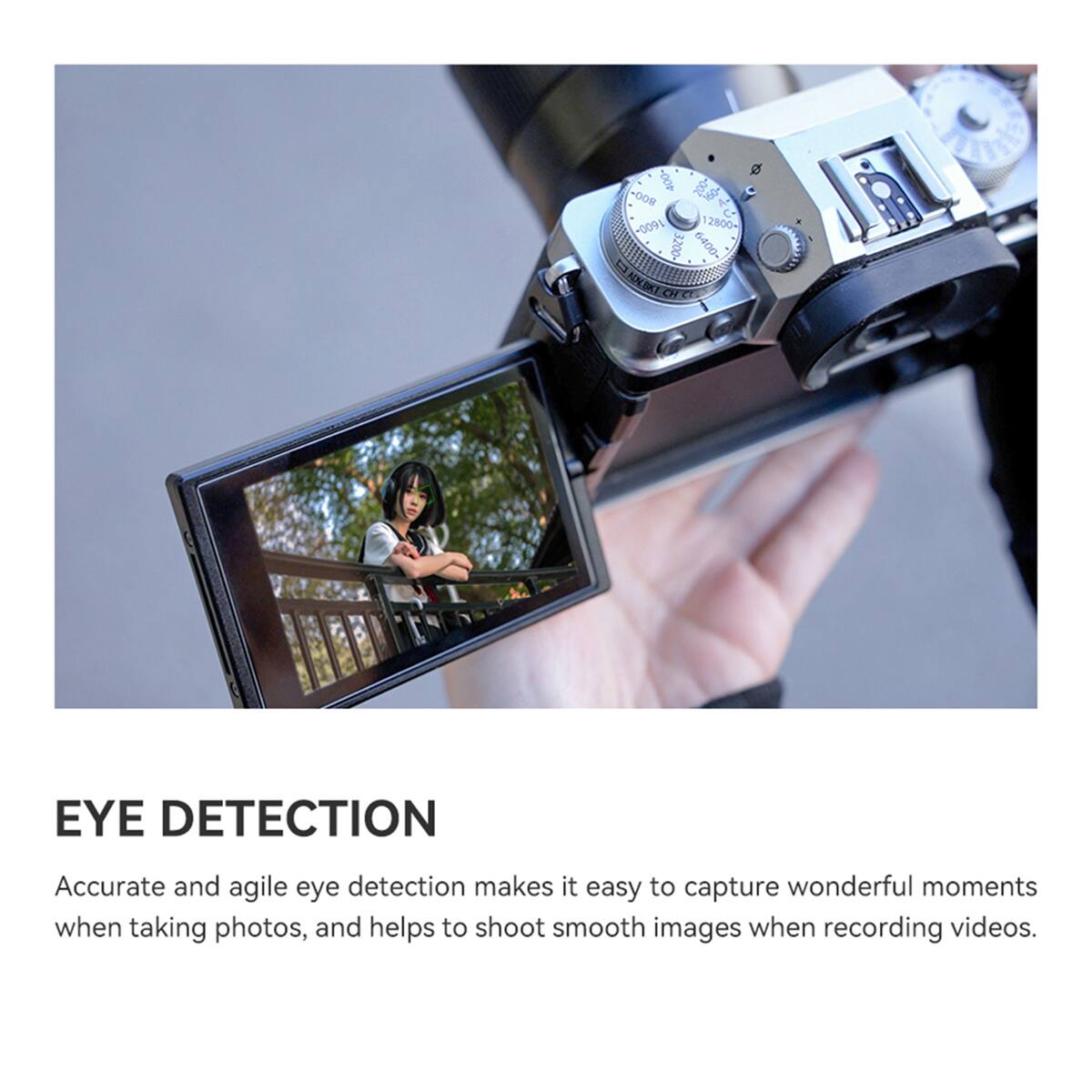 800-400-180 A+ O  
1600-12800- D  
3200 6400- ADLEXT CH CL  

EYE DETECTION  
Accurate and agile eye detection makes it easy to capture wonderful moments when taking photos, and helps to shoot smooth images when recording videos.