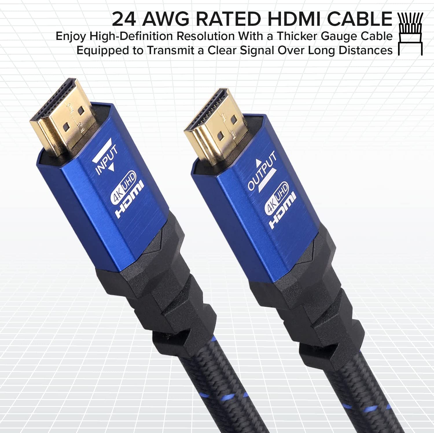 24 AWG RATED HDMI CABLE
Enjoy High-Definition Resolution With a Thicker Gauge Cable Equipped to Transmit a Clear Signal Over Long Distances
INPUT UHD 4K HDMI
OUTPUT 4K UHD 4K HDMI