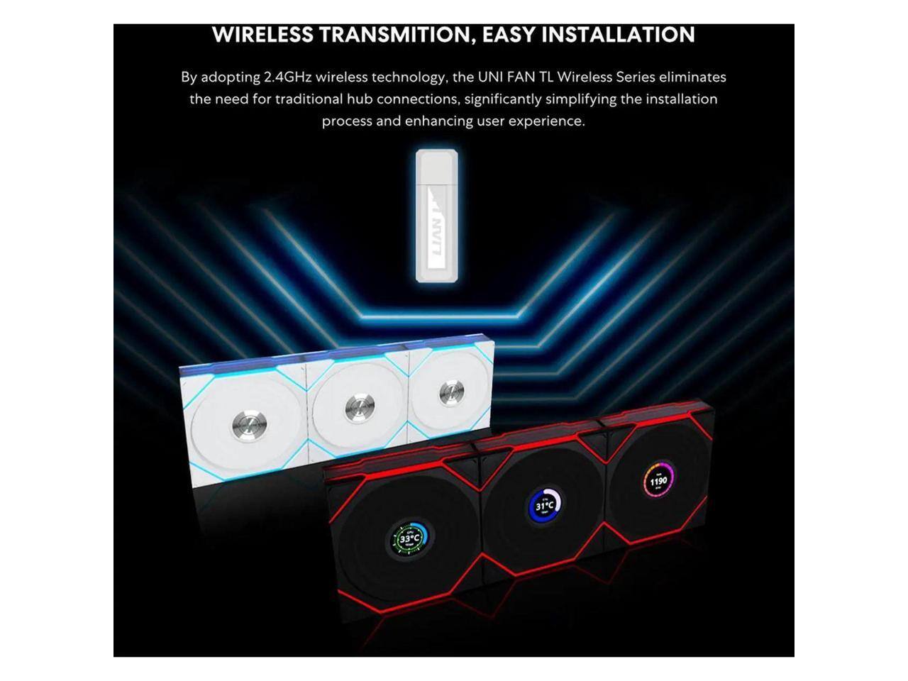 WIRELESS TRANSMISSION, EASY INSTALLATION

By adopting 2.4GHz wireless technology, the UNI FAN TL Wireless Series eliminates the need for traditional hub connections, significantly simplifying the installation process and enhancing user experience.

LIAN 1190 31C - 33C