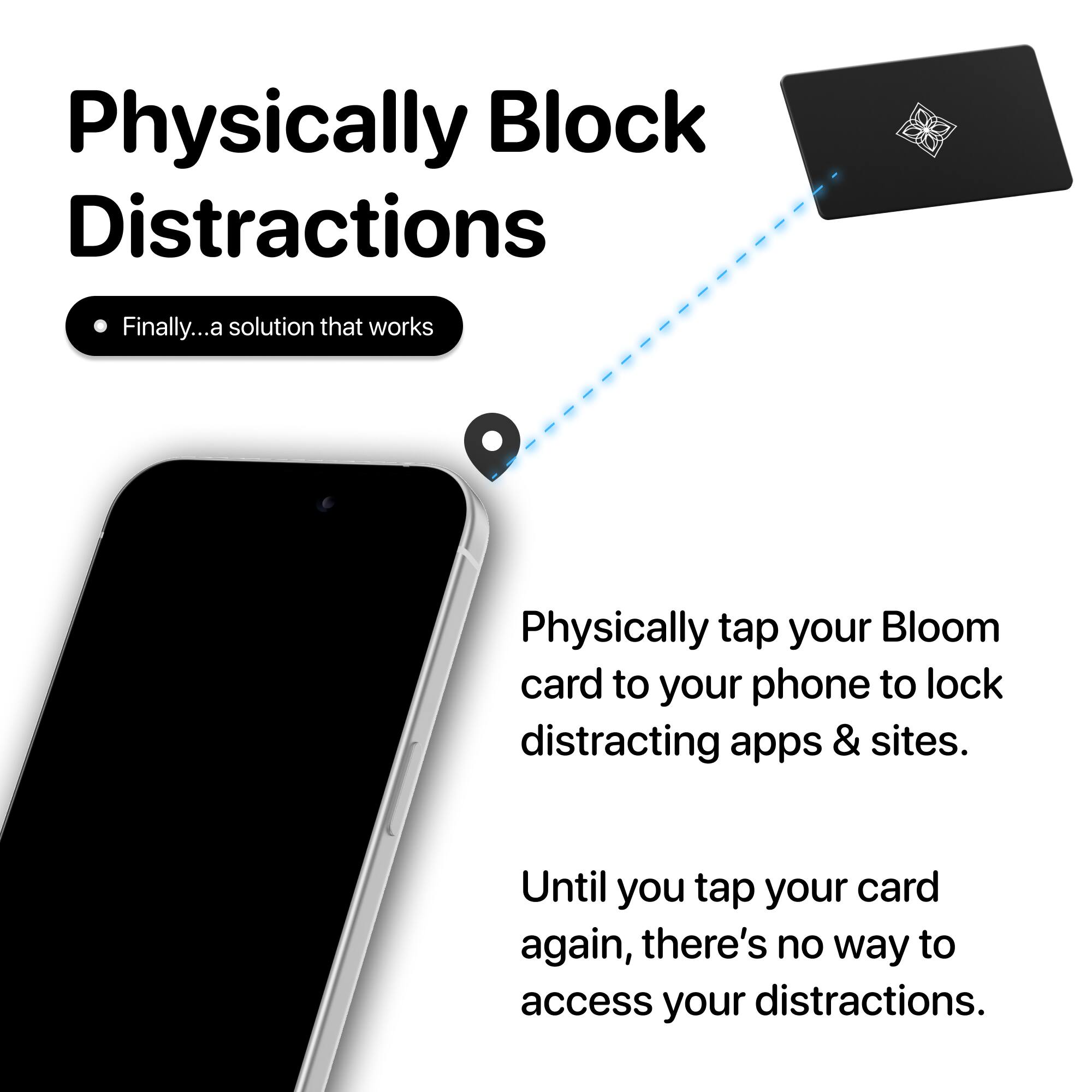 Physically Block Distractions

Finally... a solution that works

Physically tap your Bloom card to your phone to lock distracting apps & sites.

Until you tap your card again, there's no way to access your distractions.