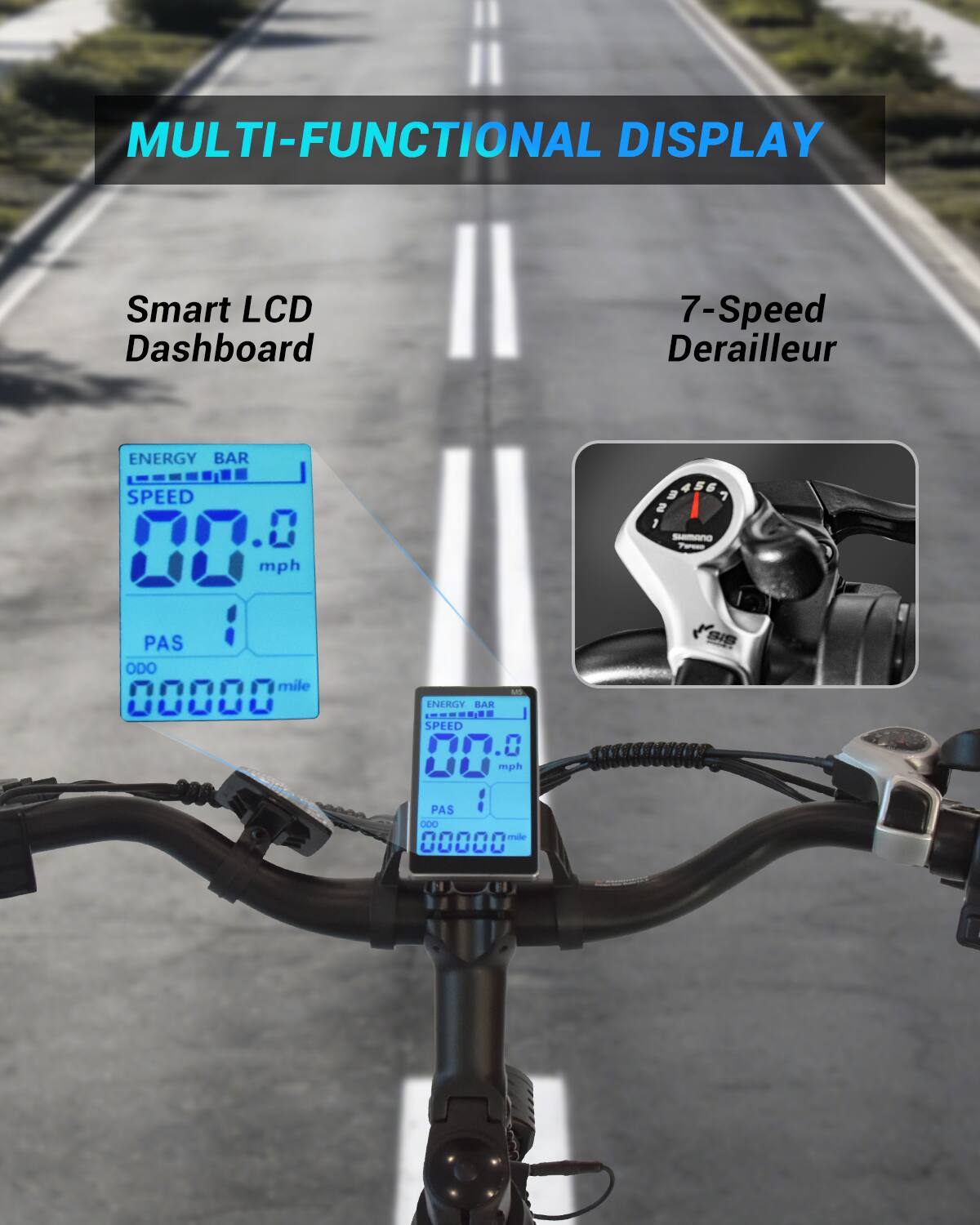 MULTI-FUNCTIONAL DISPLAY

Smart LCD Dashboard

7-Speed Derailleur

ENERGY BAR SPEED mph

HOSSEA SHIMANO 7XPEID

PAS ODO mile 00000

US ENERGY BAR CHEESE SPEED 017.0 mph PAS 1 000 mile 00000

SIS