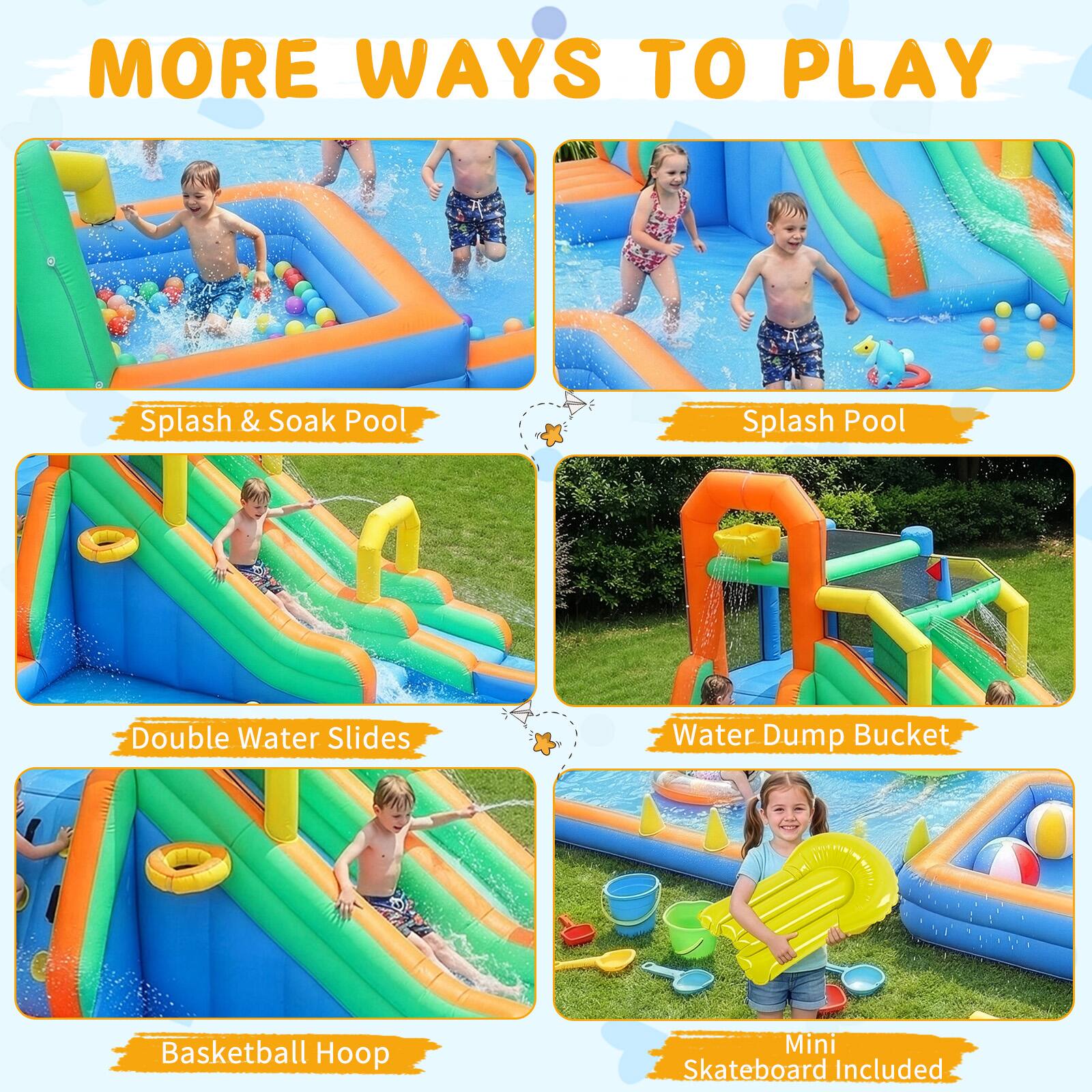 MORE WAYS TO PLAY

- Splash & Soak Pool
- Splash Pool
- Double Water Slides
- Water Dump Bucket
- Basketball Hoop
- Mini Skateboard Included