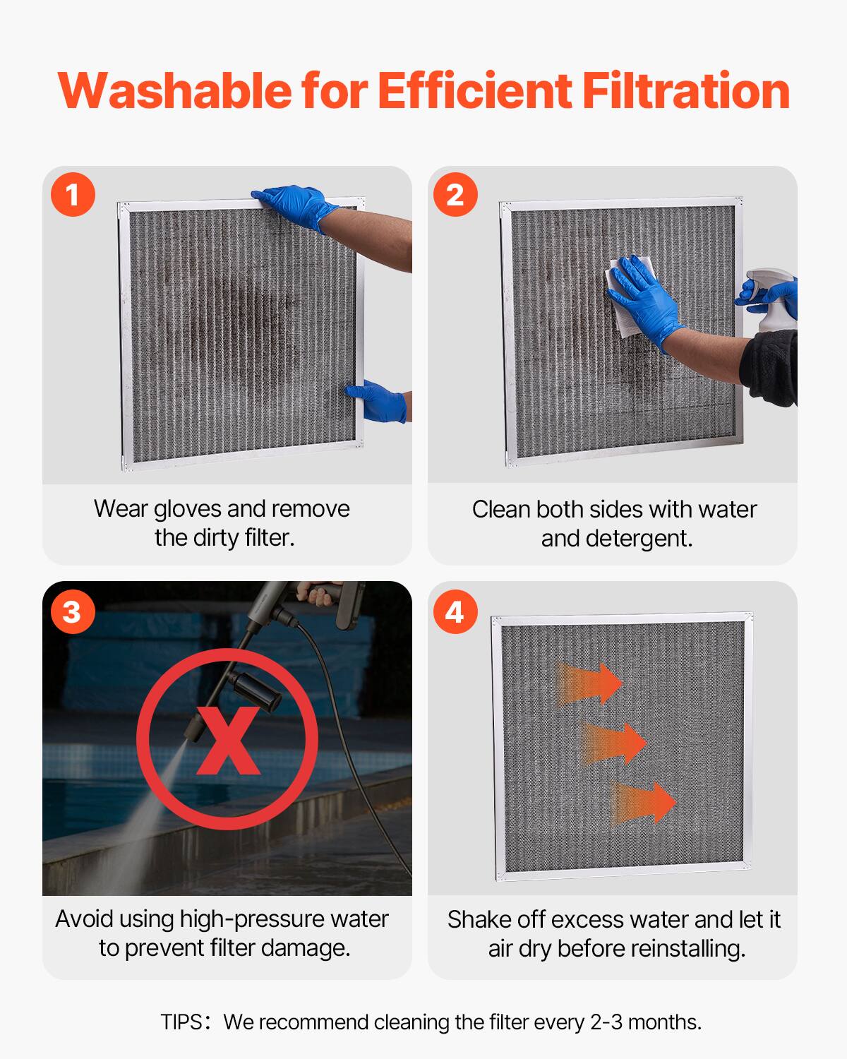 Washable for Efficient Filtration

1. Wear gloves and remove the dirty filter.

2. Clean both sides with water and detergent.

3. Avoid using high-pressure water to prevent filter damage.

4. Shake off excess water and let it air dry before reinstalling.

TIPS: We recommend cleaning the filter every 2-3 months.