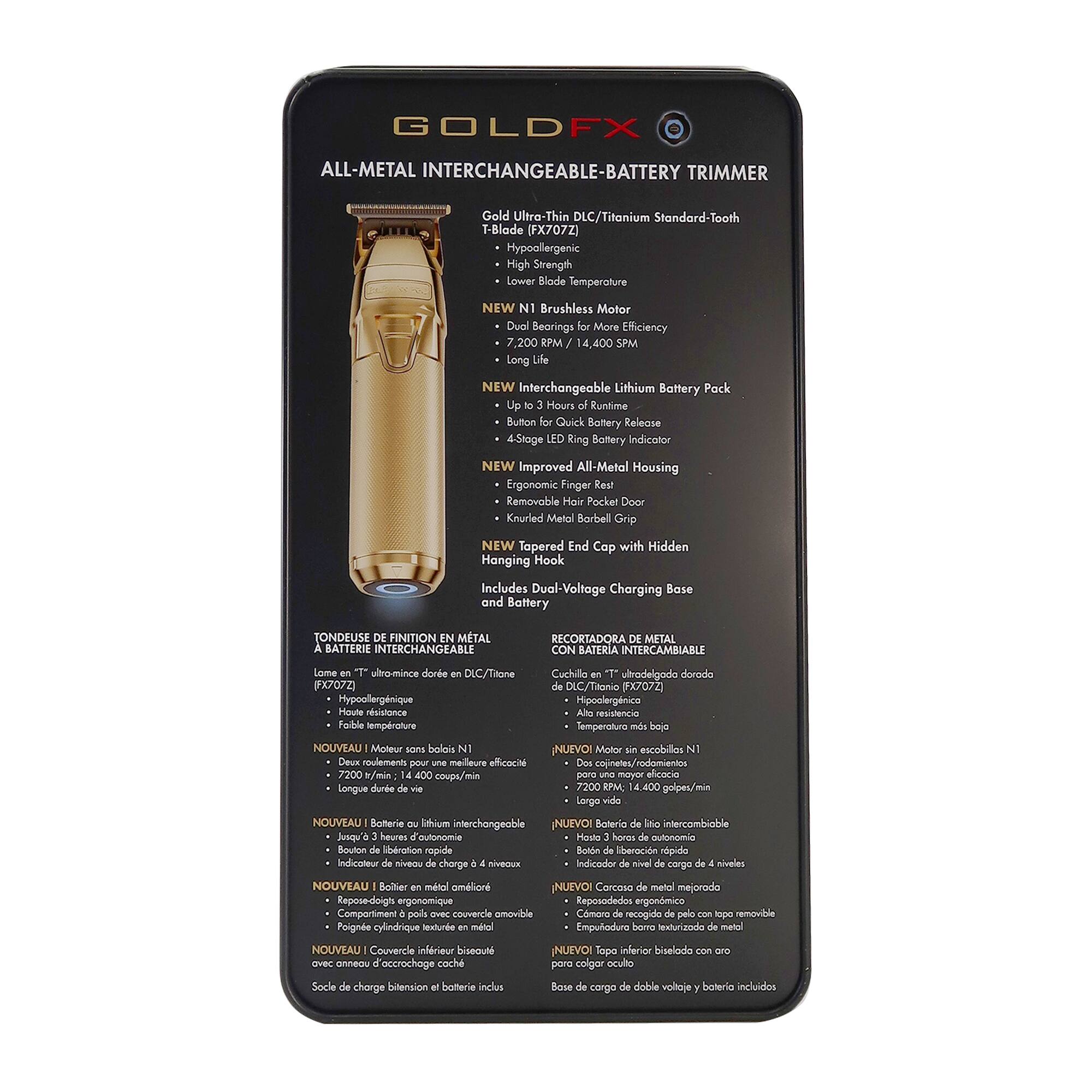 GOLDFX ALL-METAL INTERCHANGEABLE-BATTERY TRIMMER  
Gold Ultra-Thin DLC/Titanium Standard-Tooth T-Blade (FX707Z)  
- Hypoallergenic  
- High Strength  
- Lower Biode Temperature  
- NEW Brushless Motor  
- Dual Bearings  
- More Efficiency  
- 7,200 RPM / 14,400 SPM  
- NEW Interchangeable Lithium Battery Pack  
- Up to 3 Hours Runtime  
- Button Quick Battery Release  
- 4-Stage Ring Battery Indicator  
- NEW Improved All-Metal Housing  
- Ergonomic Finger Rest  
- Removable Hair Pocket Door  
- Knurled Metal Barbell Grip  
- NEW Tapered End Cap with Hidden Hanging Hook  
- Includes Dual-Voltage Charging Base and Battery  

TONDEUSE DE FINITION EN METAL A BATTERIE INTERCHANGEABLE  
Lame en T ultra-mince en DLC/Titanium (FX707Z)  
- Hypoallergénique  
- Haute résistance  
- Faible température  
- NOUVEAU Moteur sans balais N1  
- Double roulements pour meilleure efficacité