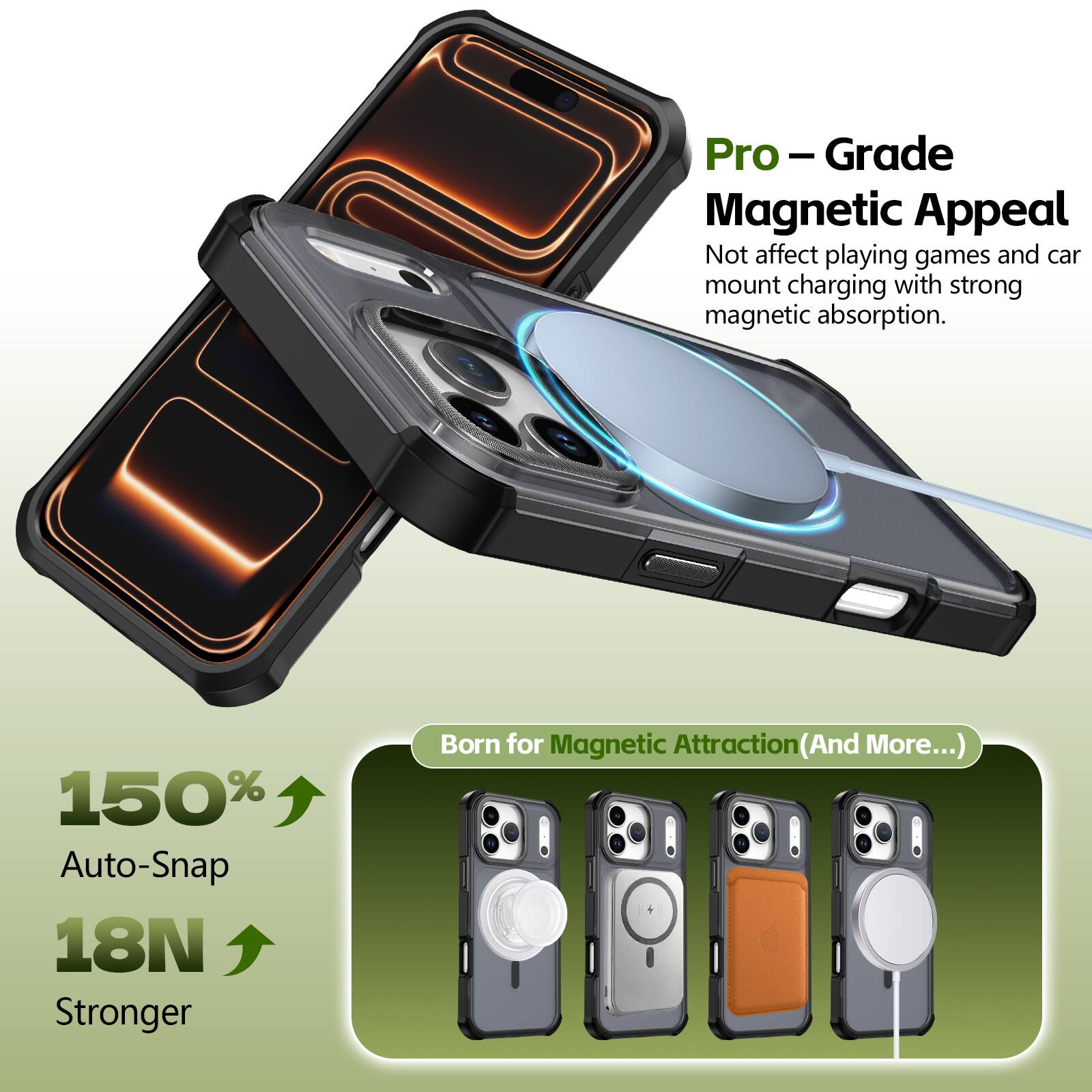Pro-Grade Magnetic Appeal  
Not affect playing games and car mount charging with strong magnetic absorption.  

150% Auto-Snap  
18N Stronger  

Born for Magnetic Attraction (And More...)