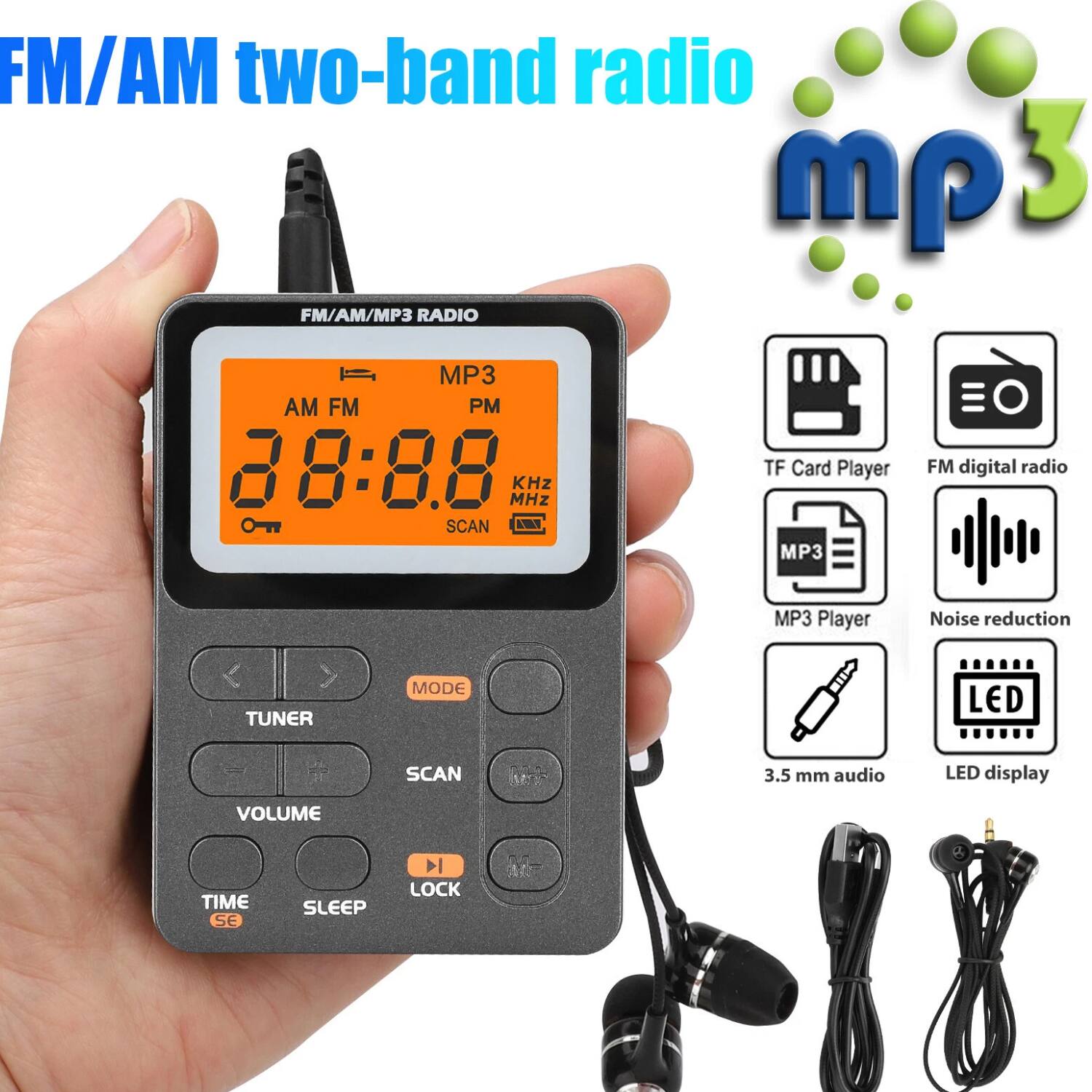 FM/AM two-band radio mp3

FM/AM/MP3 RADIO

- AM FM
- 88:88 MHz
- SCAN
- TF Card Player
- MP3 Player
- FM digital radio
- Noise reduction
- 3.5 mm audio
- LED display
- VOLUME
- TIME SE
- SLEEP
- LOCK
- TUNER
- MODE
- SCAN
- LED
- i