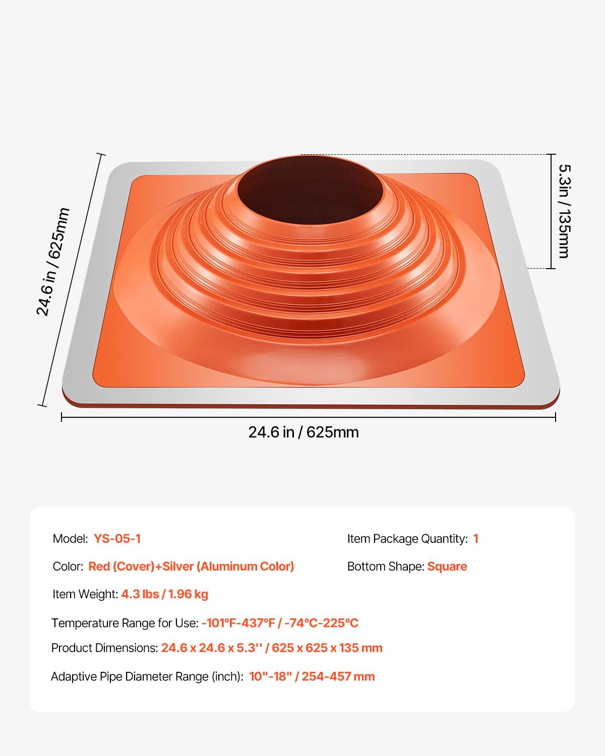 625mm / 24.6in  
5.3in / 135mm  

Model: YS-05-1  
Item Package Quantity: 1  
Color: Red (Cover) + Silver (Aluminum Color)  
Bottom Shape: Square  
Item Weight: 4.3 lbs / 1.96 kg  
Temperature Range for Use: -101°F - 437°F / -74°C - 225°C  
Product Dimensions: 24.6 x 24.6 x 5.3" / 625 x 625 x 135 mm  
Adaptive Pipe Diameter Range (inch): 10" - 18" / 254 - 457 mm