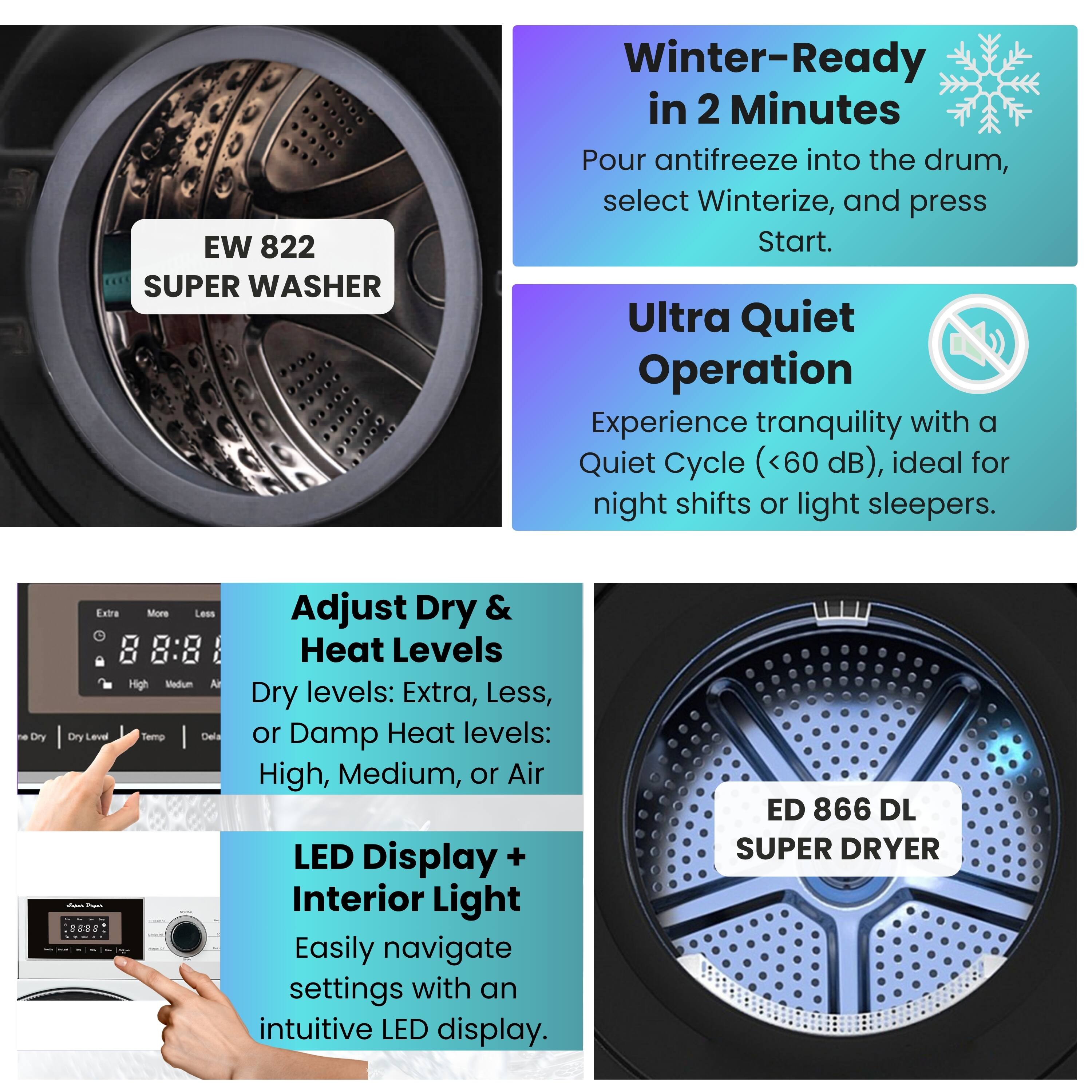 EW 822 SUPER WASHER

Winter-Ready in 2 Minutes
Pour antifreeze into the drum, select Winterize, and press Start.

Ultra Quiet Operation
Experience tranquility with a Quiet Cycle (<60 dB), ideal for night shifts or light sleepers.

Adjust Dry & Heat Levels
Dry levels: Extra, Less, or Damp
Heat levels: High, Medium, or Air

LED Display + Interior Light
Easily navigate settings with an intuitive LED display.

ED 866 DL SUPER DRYER