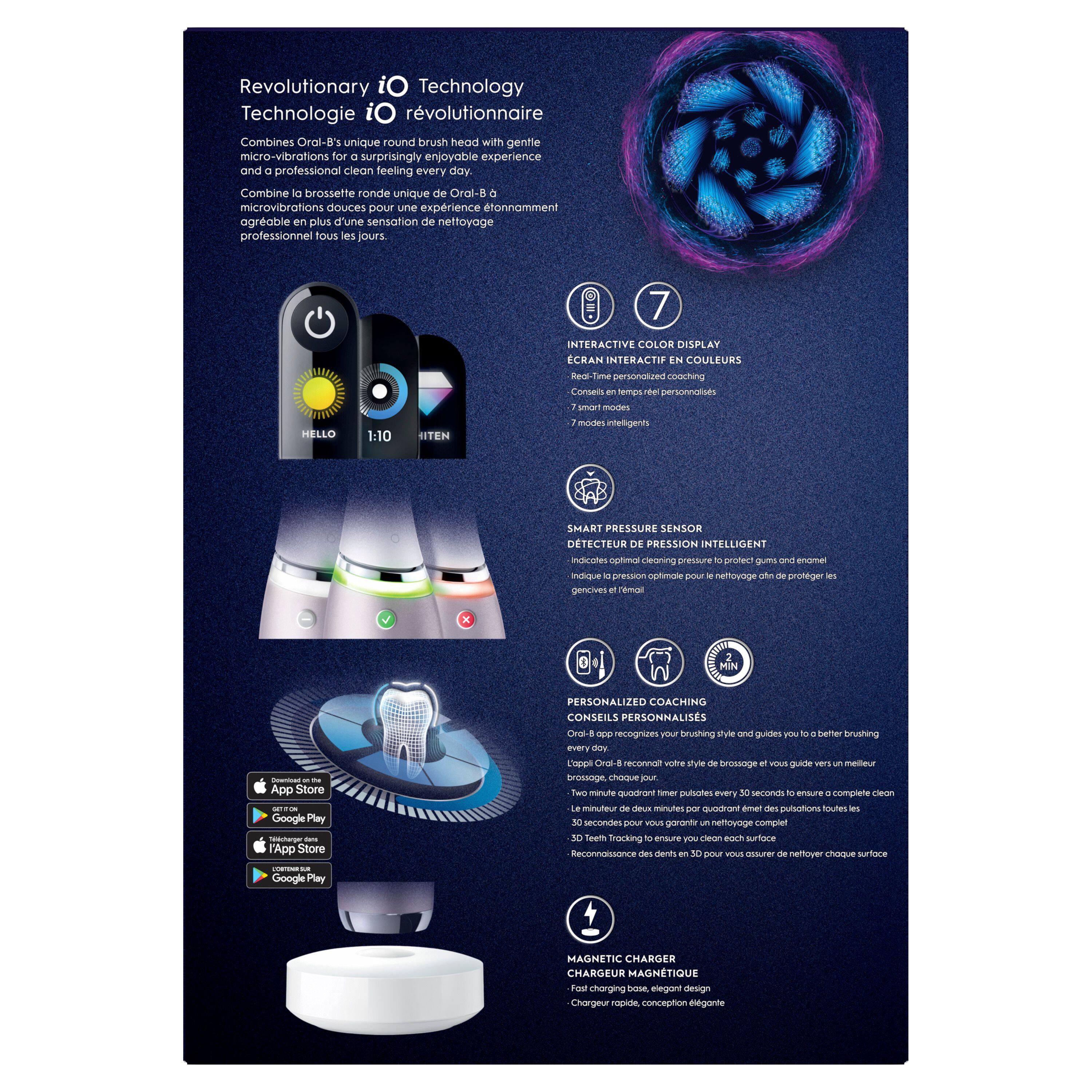 Revolutionary iO Technology  
Technologie iO révolutionnaire  

Combines Oral-B's unique round brush head with gentle micro-vibrations for a surprisingly enjoyable experience and a professional clean feeling every day.  
Combine la brosse ronde unique de Oral-B à micro-vibrations douces pour une expérience étonnamment agréable en plus d'une sensation de nettoyage professionnel tous les jours.  

7 HELLO 1:10 ITEN  
INTERACTIVE COLOR DISPLAY  
ECRAN INTERACTIF EN COULEURS  
- Real-time personalized coaching  
- 7 smart modes  
- 7 modes intelligents  

SMART PRESSURE SENSOR  
DETECTEUR DE PRESSION INTELLIGENT  
- Indicates optimal cleaning pressure to protect gums and enamel  
- Indique la pression optimale pour le nettoyage et protéger les gencives  

PERSONALIZED COACHING  
CONSEILS PERSONNALISÉS  
- Recognizes your brushing style and guides you to a better brushing every day  
- L'Oral-B reconnaît votre style de brossage et vous guide vers un meilleur brossage chaque jour  
- Two-minute quadrant timer pulses every 30 seconds to ensure a complete
