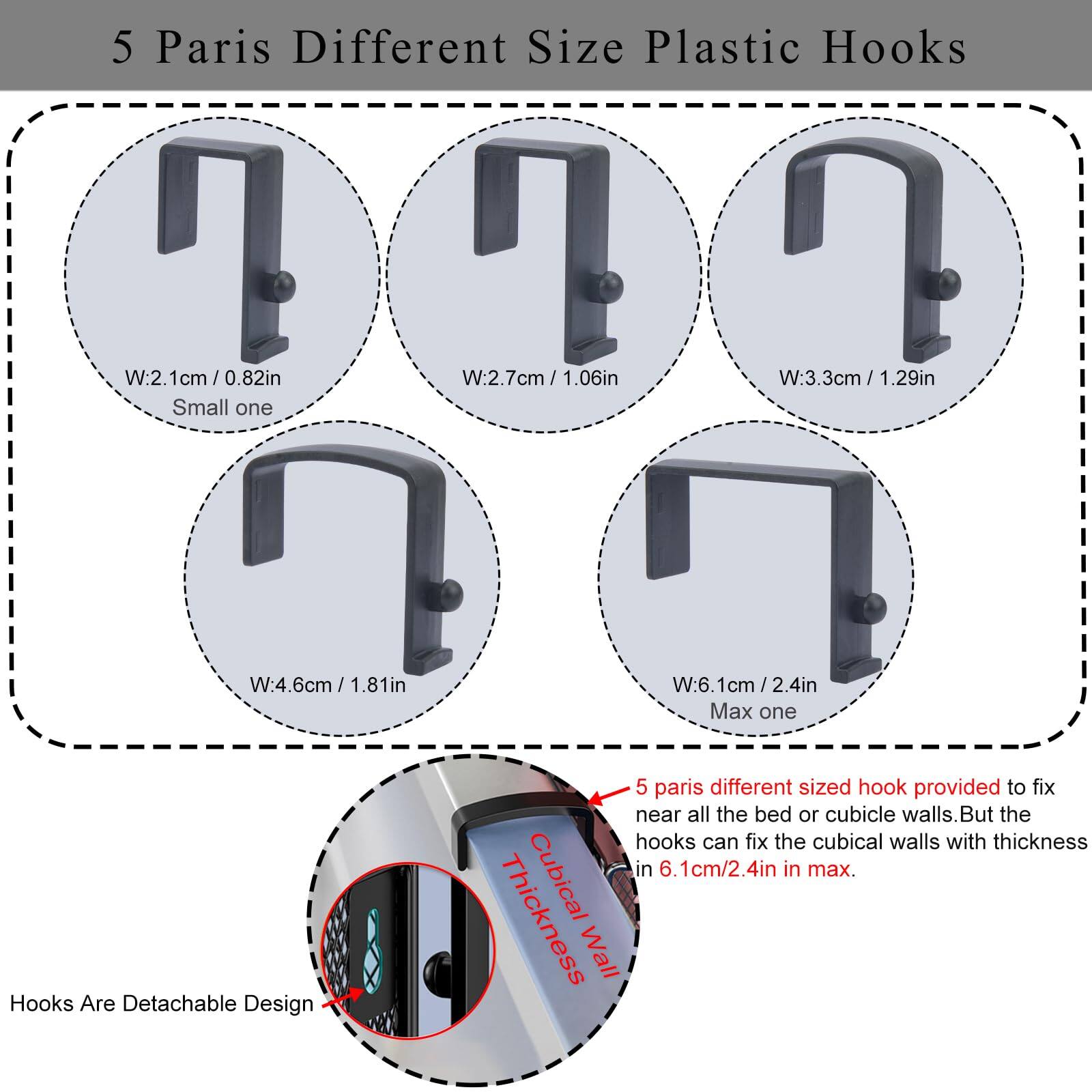 5 Paris Different Size Plastic Hooks

- W:2.1cm / 0.82in (Small one)
- W:2.7cm / 1.06in
- W:3.3cm / 1.29in
- W:4.6cm / 1.81in
- W:6.1cm / 2.4in (Max one)

Hooks Are Detachable Design

5 paris different sized hook provided to fix near all the bed or cubicle walls. But the hooks can fix the cubical walls with thickness in 6.1cm/2.4in in max.