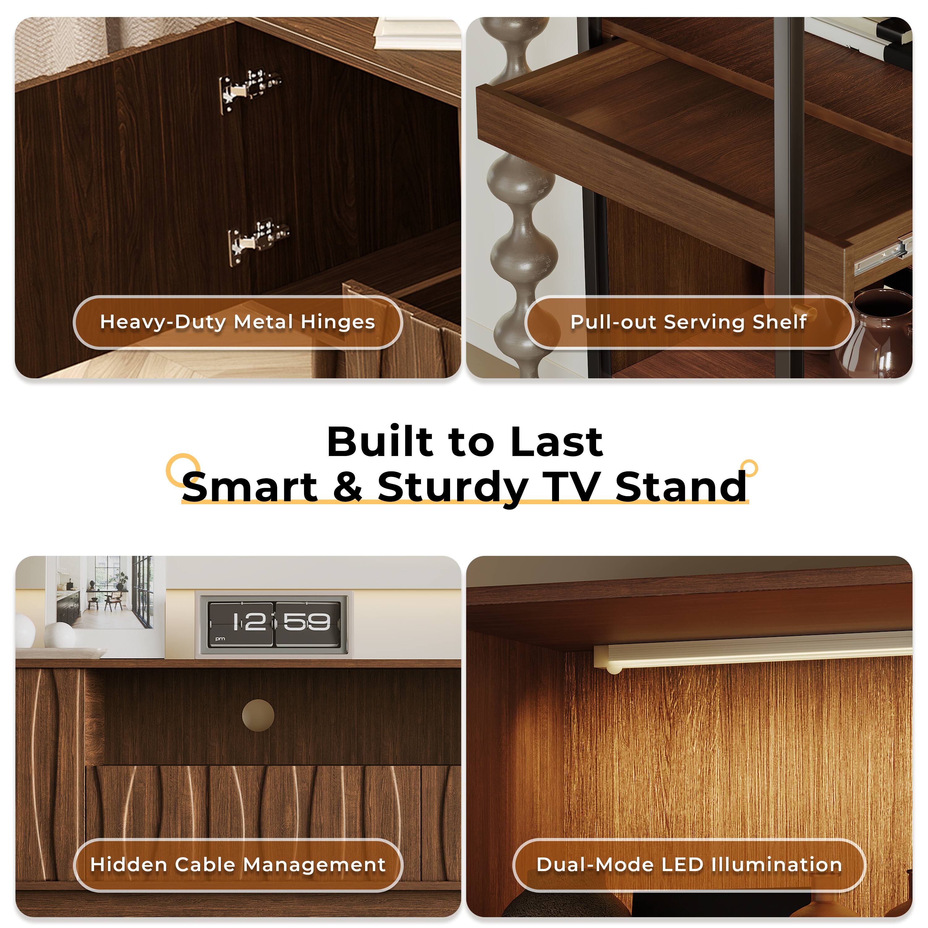 Heavy-Duty Metal Hinges  
Pull-out Serving Shelf  
Hidden Cable Management  
Dual-Mode LED Illumination  

Built to Last  
Smart & Sturdy TV Stand