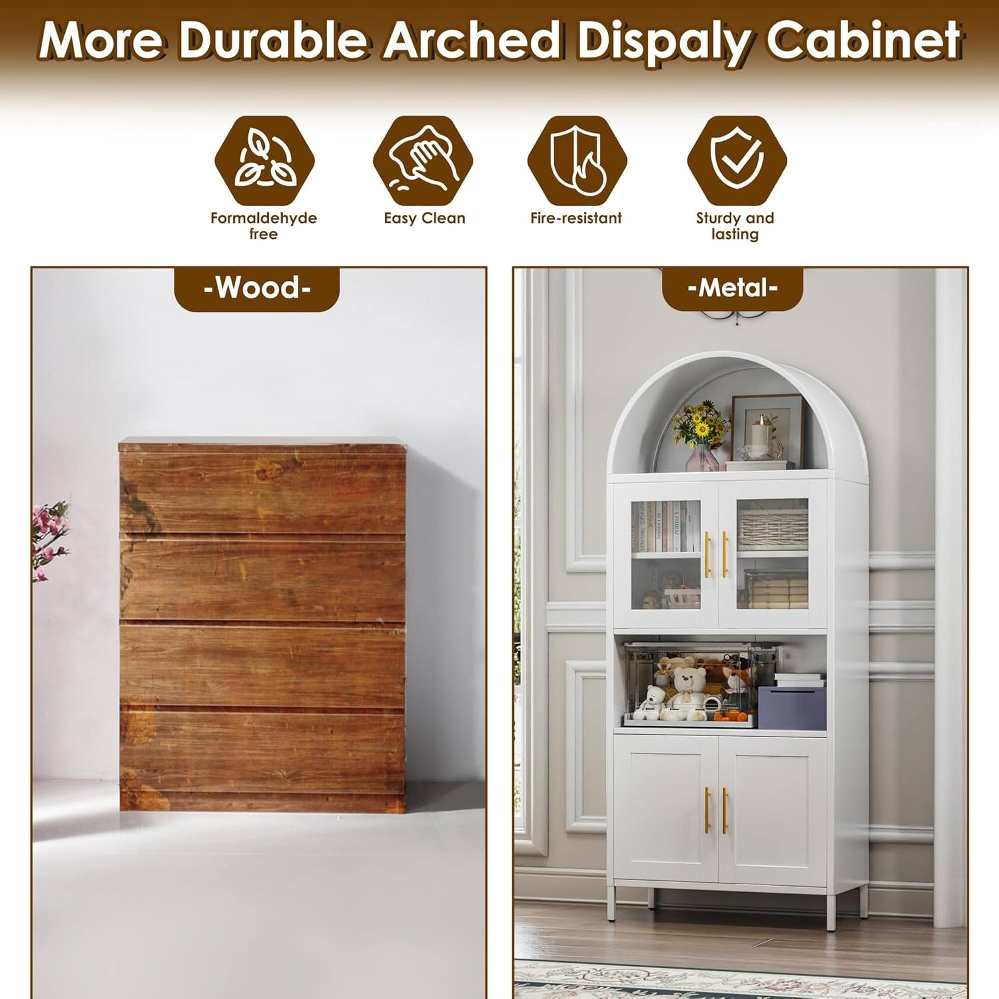 More Durable Arched Display Cabinet  
Formaldehyde free  
Easy Clean  
Fire-resistant  
Sturdy and lasting  
- Wood -  
- Metal -