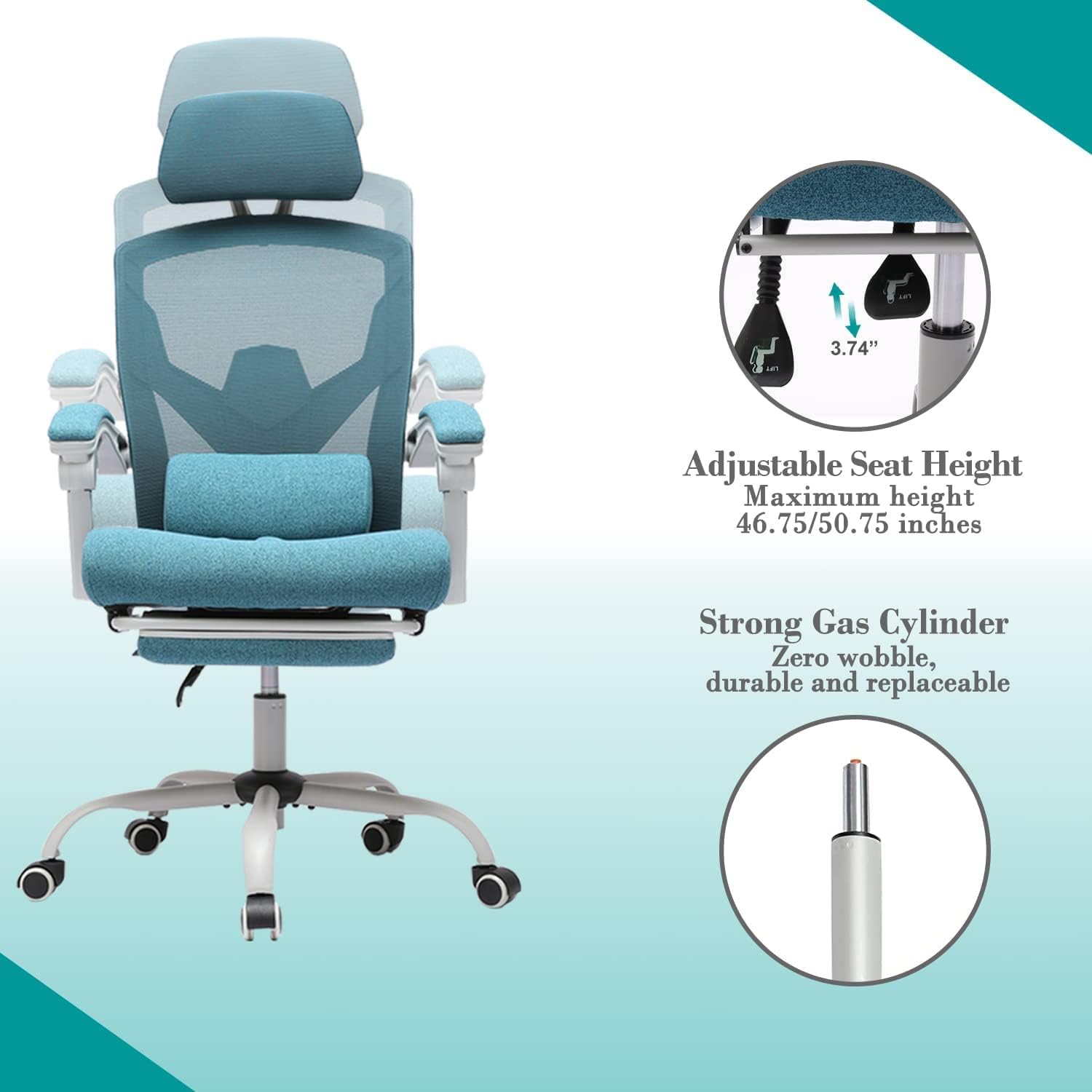 3.74" Adjustable Seat Height Maximum height 46.75/50.75 inches Strong Gas Cylinder Zero wobble, durable and replaceable