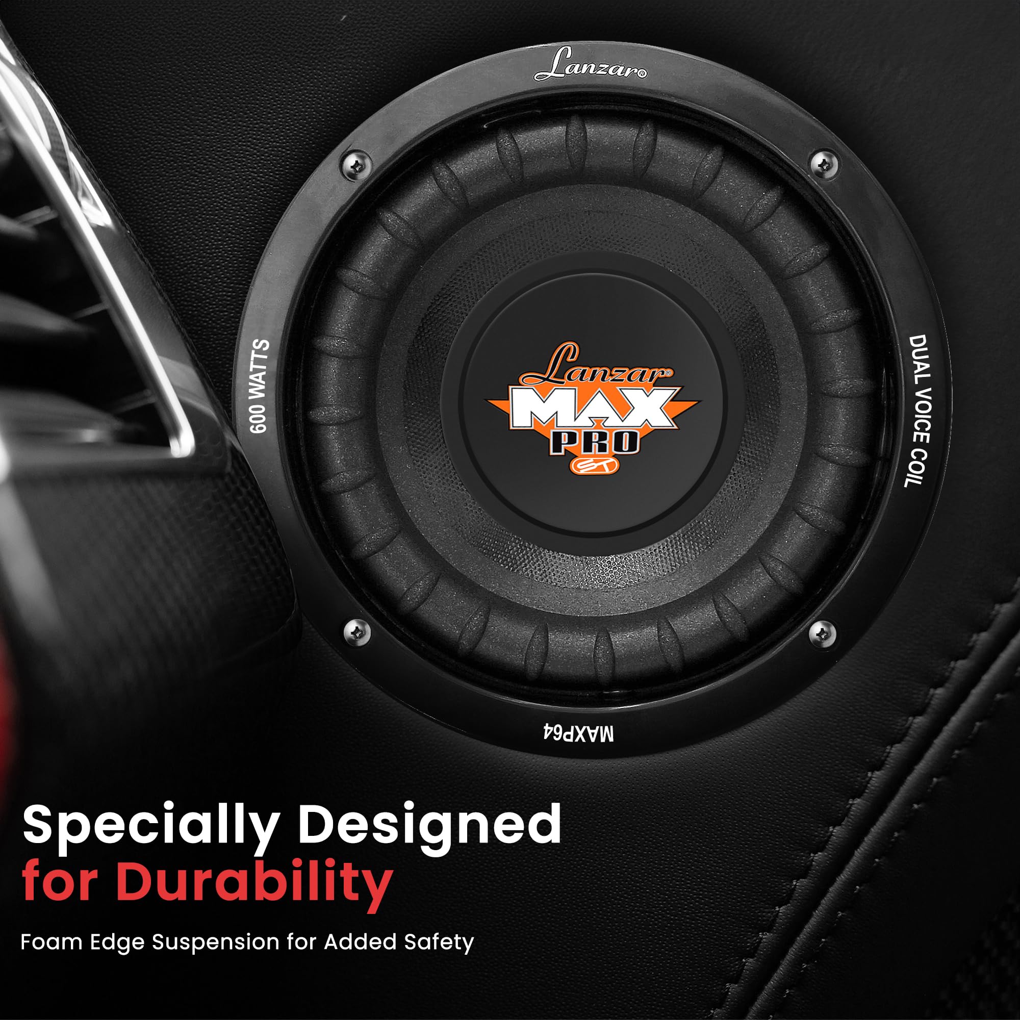 Lanzaro MAX PRO ST DUAL VOICE COIL MAXP64  
600 WATTS  
Specially Designed for Durability  
Foam Edge Suspension for Added Safety