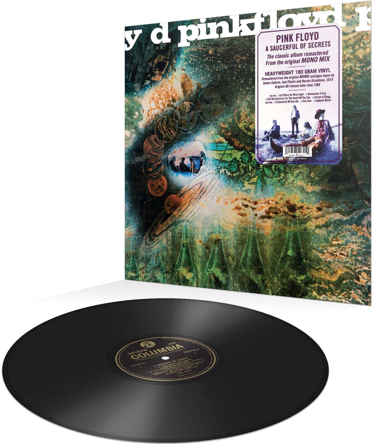 PINK FLOYD  
A SAUCERFUL OF SECRETS  
The classic album remastered from the original MONO MIX  
HEAVYWEIGHT 180 GRAM VINYL  
Remastered from the original MONO analogue tapes by Isel Plaetr and Bernie Groadman, 2018  
Original UK release date: June 1968  
1. Let There Be More Light  
2. Remember Tomorrow  
3. A Saucerful of Secrets  
4. Set the Controls for the Heart of the Sun  
5. Saucerful of Secrets (Instrumental)  
6. Jugband Blues  

COLUMBIA