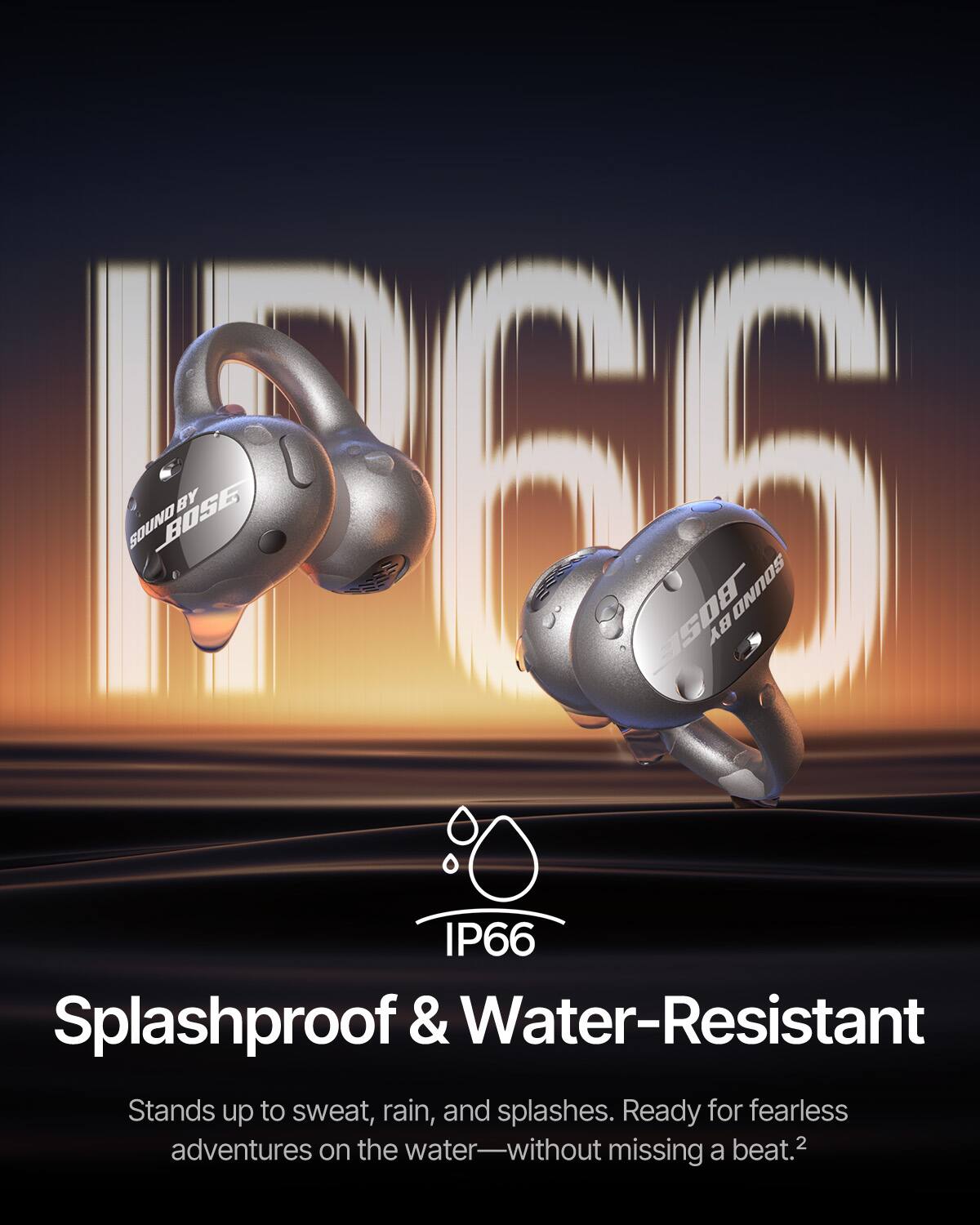 1266 SOUND BOSE BY WISH BOSE SOUND IP66 Splashproof & Water-Resistant Stands up to sweat, rain, and splashes. Ready for fearless water-adventures on the water—without missing a beat.