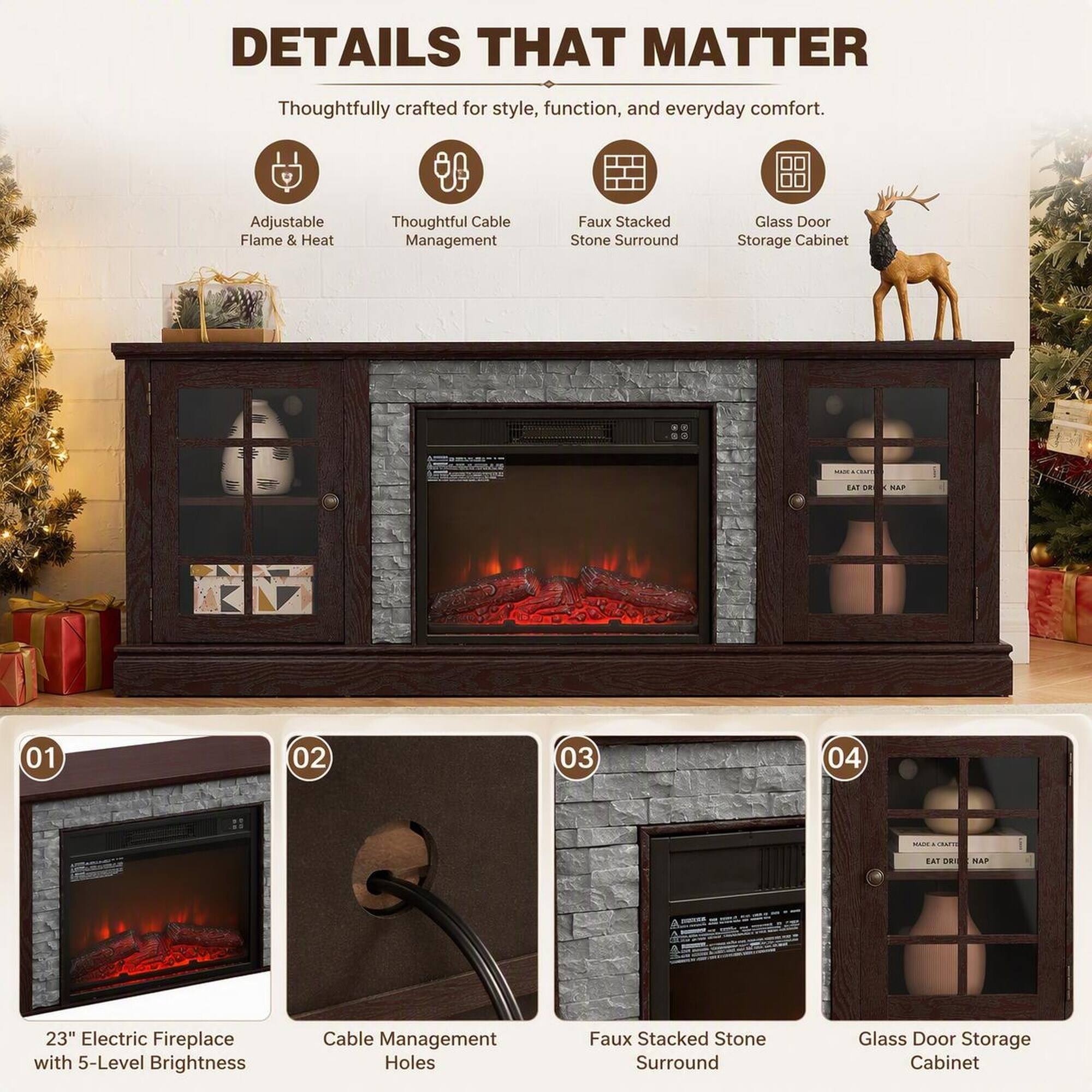DETAILS THAT MATTER  
Thoughtfully crafted for style, function, and everyday comfort.  
Adjustable Flame & Heat  
Thoughtful Cable Management  
Faux Stacked Stone Surround  
Glass Door Storage Cabinet  

EAT 24  
KAP  
01  
02  
03  
04  
MIXA CRAFTS  
EAT pri  
- NAP  
23" Electric Fireplace with 5-Level Brightness  
Cable Management Holes  
Faux Stacked Stone Surround  
Glass Door Storage Cabinet