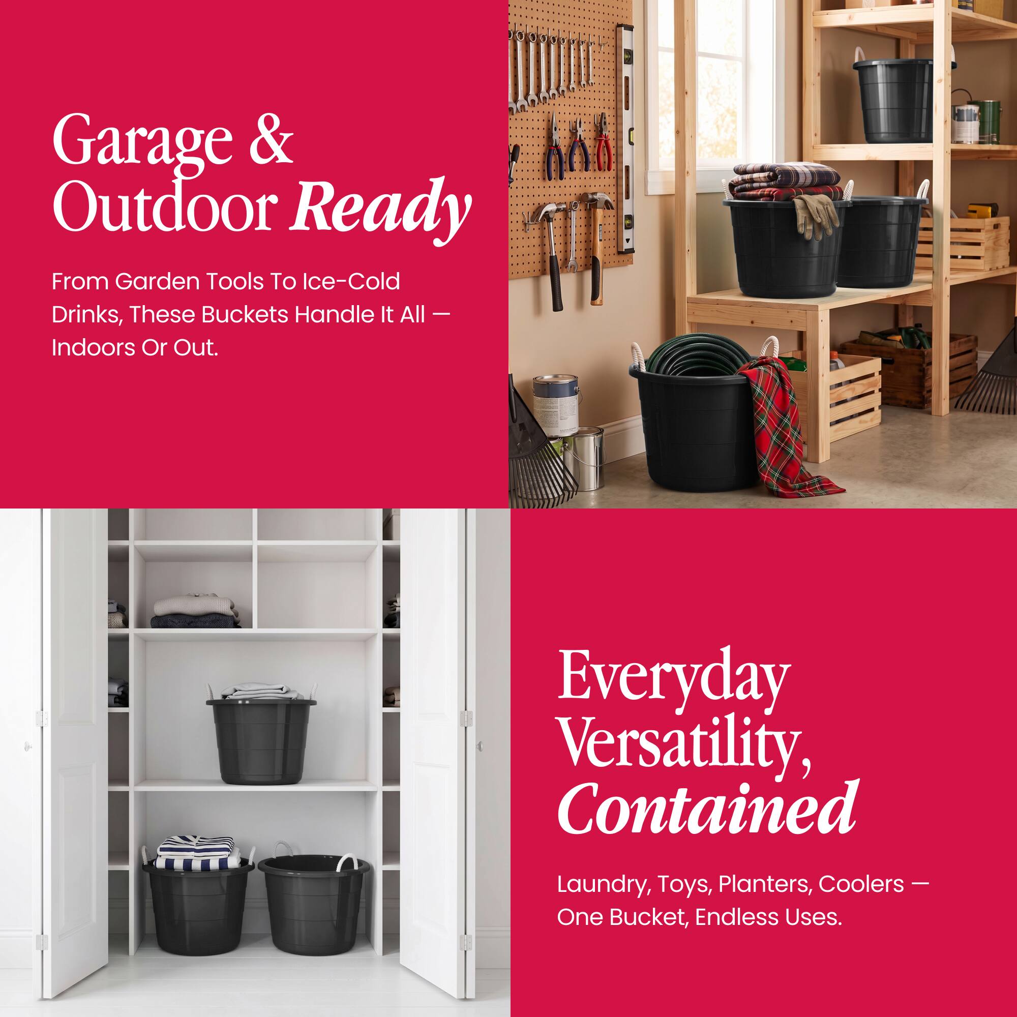 Garage & Outdoor Ready  
From Garden Tools To Ice-Cold Drinks, These Buckets Handle It All – Indoors Or Out.  

Everyday Versatility, Contained  
Laundry, Toys, Planters, Coolers – One Bucket, Endless Uses.